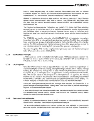 90
32059L–AVR32–01/2012
AT32UC3B
Interrupt Priority Register (IPR). The GrpReq inputs are then masked by the mask bits from the
CPU status register. Any interrupt group that has a pending interrupt of a priority level that is not
masked by the CPU status register, gets its corresponding ValReq line asserted.
Masking of the interrupt requests is done based on five interrupt mask bits of the CPU status
register, namely Interrupt Level 3 Mask (I3M) to Interrupt Level 0 Mask (I0M), and Global Inter-
rupt Mask (GM). An interrupt request is masked if either the GM or the corresponding interrupt
level mask bit is set.
The Prioritizer hardware uses the ValReq lines and the INTLEVEL field in the IPRs to select the
pending interrupt of the highest priority. If an NMI interrupt request is pending, it automatically
gets the highest priority of any pending interrupt. If several interrupt groups of the highest pend-
ing interrupt level have pending interrupts, the interrupt group with the lowest number is
selected.
The INTLEVEL and handler autovector offset (AUTOVECTOR) of the selected interrupt are
transmitted to the CPU for interrupt handling and context switching. The CPU does not need to
know which interrupt is requesting handling, but only the level and the offset of the handler
address. The IRR registers contain the interrupt request lines of the groups and can be read via
user interface registers for checking which interrupts of the group are actually active.
The delay through the INTC from the peripheral interrupt request is set until the interrupt request
to the CPU is set is three cycles of CLK_SYNC.
12.5.1 Non-Maskable Interrupts
A NMI request has priority over all other interrupt requests. NMI has a dedicated exception vec-
tor address defined by the AVR32 architecture, so AUTOVECTOR is undefined when
INTLEVEL indicates that an NMI is pending.
12.5.2 CPU Response
When the CPU receives an interrupt request it checks if any other exceptions are pending. If no
exceptions of higher priority are pending, interrupt handling is initiated. When initiating interrupt
handling, the corresponding interrupt mask bit is set automatically for this and lower levels in sta-
tus register. E.g, if an interrupt of level 3 is approved for handling, the interrupt mask bits I3M,
I2M, I1M, and I0M are set in status register. If an interrupt of level 1 is approved, the masking
bits I1M and I0M are set in status register. The handler address is calculated by logical OR of
the AUTOVECTOR to the CPU system register Exception Vector Base Address (EVBA). The
CPU will then jump to the calculated address and start executing the interrupt handler.
Setting the interrupt mask bits prevents the interrupts from the same and lower levels to be
passed through the interrupt controller. Setting of the same level mask bit prevents also multiple
requests of the same interrupt to happen.
It is the responsibility of the handler software to clear the interrupt request that caused the inter-
rupt before returning from the interrupt handler. If the conditions that caused the interrupt are not
cleared, the interrupt request remains active.
12.5.3 Clearing an Interrupt Request
Clearing of the interrupt request is done by writing to registers in the corresponding peripheral
module, which then clears the corresponding NMIREQ/IREQ signal.
The recommended way of clearing an interrupt request is a store operation to the controlling
peripheral register, followed by a dummy load operation from the same register. This causes a
 