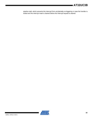 91
32059L–AVR32–01/2012
AT32UC3B
pipeline stall, which prevents the interrupt from accidentally re-triggering in case the handler is
exited and the interrupt mask is cleared before the interrupt request is cleared.
 