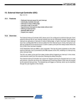 98
32059L–AVR32–01/2012
AT32UC3B
13. External Interrupt Controller (EIC)
Rev: 2.3.1.0
13.1 Features
• Dedicated interrupt request for each interrupt
• Individually maskable interrupts
• Interrupt on rising or falling edge
• Interrupt on high or low level
• Asynchronous interrupts for sleep modes without clock
• Filtering of interrupt lines
• Maskable NMI interrupt
• Keypad scan support
13.2 Overview
The External Interrupt Controller (EIC) allows pins to be configured as external interrupts. Each
external interrupt has its own interrupt request and can be individually masked. Each external
interrupt can generate an interrupt on rising or falling edge, or high or low level. Every interrupt
input has a configurable filter to remove spikes from the interrupt source. Every interrupt pin can
also be configured to be asynchronous in order to wake up the part from sleep modes where the
CLK_SYNC clock has been disabled.
A Non-Maskable Interrupt (NMI) is also supported. This has the same properties as the other
external interrupts, but is connected to the NMI request of the CPU, enabling it to interrupt any
other interrupt mode.
The EIC can wake up the part from sleep modes without triggering an interrupt. In this mode,
code execution starts from the instruction following the sleep instruction.
The External Interrupt Controller has support for keypad scanning for keypads laid out in rows
and columns. Columns are driven by a separate set of scanning outputs, while rows are sensed
by the external interrupt lines. The pressed key will trigger an interrupt, which can be identified
through the user registers of the module.
 