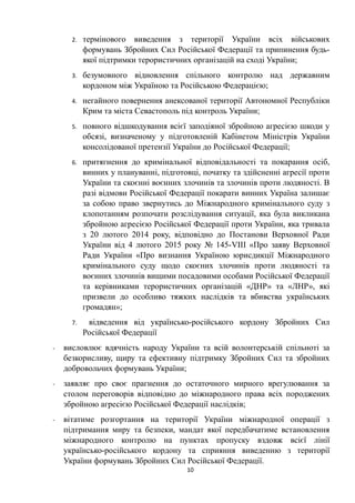 2. термінового виведення з території України всіх військових
формувань Збройних Сил Російської Федерації та припинення будь-
якої підтримки терористичних організацій на сході України;
3. безумовного відновлення спільного контролю над державним
кордоном між Україною та Російською Федерацією;
4. негайного повернення анексованої території Автономної Республіки
Крим та міста Севастополь під контроль України;
5. повного відшкодування всієї заподіяної збройною агресією шкоди у
обсязі, визначеному у підготовленій Кабінетом Міністрів України
консолідованої претензії України до Російської Федерації;
6. притягнення до кримінальної відповідальності та покарання осіб,
винних у плануванні, підготовці, початку та здійсненні агресії проти
України та скоєнні воєнних злочинів та злочинів проти людяності. В
разі відмови Російської Федерації покарати винних Україна залишає
за собою право звернутись до Міжнародного кримінального суду з
клопотанням розпочати розслідування ситуації, яка була викликана
збройною агресією Російської Федерації проти України, яка тривала
з 20 лютого 2014 року, відповідно до Постанови Верховної Ради
України від 4 лютого 2015 року № 145-VIII «Про заяву Верховної
Ради України «Про визнання Україною юрисдикції Міжнародного
кримінального суду щодо скоєних злочинів проти людяності та
воєнних злочинів вищими посадовими особами Російської Федерації
та керівниками терористичних організацій «ДНР» та «ЛНР», які
призвели до особливо тяжких наслідків та вбивства українських
громадян»;
7. відведення від українсько-російського кордону Збройних Сил
Російської Федерації
- висловлює вдячність народу України та всій волонтерській спільноті за
безкорисливу, щиру та ефективну підтримку Збройних Сил та збройних
добровольчих формувань України;
- заявляє про своє прагнення до остаточного мирного врегулювання за
столом переговорів відповідно до міжнародного права всіх породжених
збройною агресією Російської Федерації наслідків;
- вітатиме розгортання на території України міжнародної операції з
підтримання миру та безпеки, мандат якої передбачатиме встановлення
міжнародного контролю на пунктах пропуску вздовж всієї лінії
українсько-російського кордону та сприяння виведенню з території
України формувань Збройних Сил Російської Федерації.
10
 