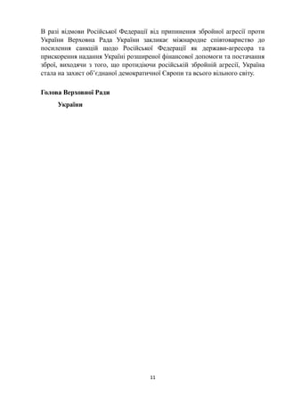 В разі відмови Російської Федерації від припинення збройної агресії проти
України Верховна Рада України закликає міжнародне співтовариство до
посилення санкцій щодо Російської Федерації як держави-агресора та
прискорення надання Україні розширеної фінансової допомоги та постачання
зброї, виходячи з того, що протидіючи російській збройній агресії, Україна
стала на захист об’єднаної демократичної Європи та всього вільного світу.
Голова Верховної Ради
України
11
 