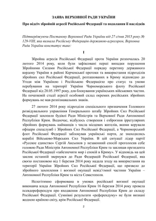 ЗАЯВА ВЕРХОВНОЇ РАДИ УКРАЇНИ
Про відсіч збройній агресії Російської Федерації та подолання її наслідків
Підтверджуючи Постанову Верховної Ради України від 27 січня 2015 року №
129-VIII, яка визнала Російську Федерацію державою-агресором, Верховна
Рада України констатує таке:
І
Збройна агресія Російської Федерації проти України розпочалась 20
лютого 2014 року, коли були зафіксовані перші випадки порушення
Збройними Силами Російської Федерації порядку перетину державного
кордону України в районі Керченської протоки та використання підрозділів
збройних сил Російської Федерації, розташованих в Криму відповідно до
Угоди між Україною і Російською Федерацією про статус та умови
перебування на території України Чорноморського флоту Російської
Федерації від 28.05.1997 року, для блокування українських військових частин.
На початковій стадії агресії особовий склад окремих російських збройних
формувань не мав розпізнавальних знаків.
27 лютого 2014 року підрозділи спеціального призначення Головного
розвідувального управління Генерального штабу Збройних Сил Російської
Федерації захопили будівлі Ради Міністрів та Верховної Ради Автономної
Республіки Крим. Водночас, відбулось створення і озброєння іррегулярних
збройних формувань найманців з числа місцевих жителів, якими керували
офіцери спецслужб і Збройних Сил Російської Федерації, а Чорноморський
флот Російської Федерації заблокував українські порти, де знаходились
кораблі Військово-Морських Сил України. В цій ситуації лідер партії
«Русское единство» Сергій Аксьонов у незаконний спосіб проголосив себе
головою Ради Міністрів Автономної Республіки Крим та закликав президента
Російської Федерації «забезпечити мир і спокій в Криму». У відповідь на цей
заклик останній звернувся до Ради Федерацій Російської Федерації, яка
своєю постановою від 1 березня 2014 року надала згоду на використання на
території України Збройних Сил Російської Федерації, що призвело до
збройного захоплення і воєнної окупації невід’ємної частини України –
Автономної Республіки Крим та міста Севастополя.
Нелегітимно сформована в умовах російської воєнної окупації
виконавча влада Автономної Республіки Крим 16 березня 2014 року провела
псевдореферендум про входження Автономної Республіки Крим до складу
Російської Федерації. Сумнівні результати «референдуму» не були визнані
жодною країною світу, крім Російської Федерації.
2
 
