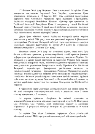 17 березня 2014 року Верховна Рада Автономної Республіки Крим,
розпущена постановою Верховної Ради України, проголосила Крим
незалежною державою, а 18 березня 2014 року самозвані представники
Верховної Ради Автономної Республіки Крим підписали з президентом
Російської Федерації Владіміром Путіним «Договір про прийняття до
Російської Федерації Республіки Крим і створення у складі Російської
Федерації нових суб’єктів». В такий спосіб відбулася незаконна і поспішна
махінація, покликана створити видимість правомірності силового вторгнення
Росії та анексії нею частини території України.
Друга фаза збройної агресії Російської Федерації проти України
розпочалась у квітні 2014 року, коли контрольовані, керовані і фінансовані
спецслужбами Російської Федерації озброєні групи проголосили створення
«Донецької народної республіки» (7 квітня 2014 року) та «Луганської
народної республіки» (27 квітня 2014 року).
Протягом травня 2014 року їхні самозвані лідери, серед яких було
багато російських громадян, у неконституційний спосіб провели фіктивні
референдуми про відокремлення цих нелегітимних утворень від України. Під
приводом і з метою їхньої підтримки на територію України були заслані
розвідувально-диверсійні групи, очолювані кадровими офіцерами Головного
розвідувального управління Генерального штабу Збройних Сил Російської
Федерації, парамілітарні формування російського козацтва та
укомплектований чеченцями – громадянами Російської Федерації батальйон
«Восход», а також задіяні такі озброєні групи найманців як «Русский сектор»,
та «Оплот». За їхньої участі відбулось захоплення адміністративних будівель
у багатьох населених пунктах Донецької та Луганської областей, напади на
частини українських сухопутних сил та літаки Повітряних сих Збройних Сил
України:
6 червня біля міста Слов'янськ Донецької області був збитий літак Ан-
30, який виконував спостережувальний політ, в результаті чого 3 члени
екіпажу врятувались, а 5 загинули;
14 червня терористи обстріляли із зенітної установки та
великокаліберного кулемета військово-транспортний літак Іл-76 Повітряних
Сил Збройних Сил України, який здійснював посадку в аеропорту
«Луганськ». В результаті обстрілу загинули 40 десантників та 9 членів
екіпажу;
24 червня біля міста Слов'янськ терористи збили український
військовий вертоліт Мі-8, в результаті чого загинуло 9 військовослужбовців.
3
 