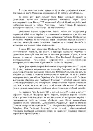 7 серпня внаслідок атаки терористів були збиті український вертоліт
Мі-8в районі Савур-Могили та винищувач МіГ-29 поблизу міста Єнакієве.
17 липня 2014 року поблизу міста Торез Донецької області за
допомогою російського зенітно-ракетного комплексу «Бук» збито
пасажирський літак Boeing 777 авіакомпанії «Малайзійські авіалінії», який
здійснював переліт за рейсом Амстердам - Куала-Лумпур. В результаті
катастрофи загинули 283 пасажири і 15 членів екіпажу.
Іррегулярні збройні формування, задіяні Російською Федерацією у
агресивній війні проти України, систематично підживлювались російськими
найманцями з числа звільнених у запас військовослужбовців Збройних Сил
Російської Федерації та постачанням зброї і військової техніки, включно з
танками, артилерійськими системами, засобами антитанкової боротьби та
сучасними зенітно-ракетними комплексами.
В липні 2014 року підрозділи Збройних Сил України почали зазнавати
систематичних обстрілів, що велись з території Російської Федерації за
допомогою артилерійських систем та ракетних установок «Град», а також
нападів регулярних підрозділів Збройних Сил Російської Федерації, що
підтверджувалось численними затриманнями військовослужбовців
повітряно-десантних військ Збройних Сил Російської Федерації.
Третя фаза збройної агресії Російської Федерації розпочалася 27 серпня
2014 року масовим вторгненням на територію Донецької та Луганської
областей регулярних підрозділів російських Збройних Сил, зокрема, тих, що
входили до складу 9 окремої мотострілецької бригади, 76 та 98 дивізій
повітряно-десантних військ Збройних Сил Російської Федерації. Задіяння
регулярних збройних сил Російської Федерації у збройній агресії проти
України супроводжувалось поширенням серед населення України агітаційних
листівок, в яких, зокрема, містився такий заклик: «За жодних обставин не
чиніть перепон пересуванню російських військ (техніка та особовий склад)».
На засіданні Ради Безпеки ООН, яке відбулось 29 серпня у зв’язку з
агресією Російської Федерації проти України, делегація України заявила:
«Росія розпочала безпосереднє воєнне вторгнення на материкову Україну із
застосуванням своїх регулярних збройних сил». Після надзвичайного
засідання комісії Україна-НАТО, скликаного 29 серпня 2014 року на прохання
України, Генеральний секретар НАТО А. Расмуссен кваліфікував вторгнення
Збройних Сил Російської Федерації через східний і південно-східний
українсько-російський державний кордон як «серйозну ескалацію збройної
агресії Росії проти України».
4
 