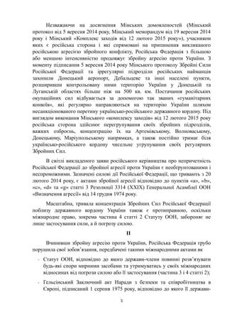 Незважаючи на досягнення Мінських домовленостей (Мінський
протокол від 5 вересня 2014 року, Мінський меморандум від 19 вересня 2014
року і Мінський «Комплекс заходів від 12 лютого 2015 року»), учасником
яких є російська сторона і які спрямовані на припинення викликаного
російською агресією збройного конфлікту, Російська Федерація з більшою
або меншою інтенсивністю продовжує збройну агресію проти України. З
моменту підписання 5 вересня 2014 року Мінського протоколу Збройні Сили
Російської Федерації та іррегулярні підрозділи російських найманців
захопили Донецький аеропорт, Дебальцеве та інші населені пункти,
розширивши контрольовану ними територію України у Донецькій та
Луганській областях більше ніж на 500 кв. км. Постачання російських
окупаційних сил відбувається за допомогою так званих «гуманітарних
конвоїв», які регулярно направляються на територію України шляхом
несанкціонованого перетину українсько-російського державного кордону. Під
виглядом виконання Мінського «комплексу заходів» від 12 лютого 2015 року
російська сторона здійснює перегрупування своїх збройних підрозділів,
важких озброєнь, концентрацію їх на Артемівському, Волноваському,
Донецькому, Маріупольському напрямках, а також постійно тримає біля
українсько-російського кордону чисельне угрупування своїх регулярних
Збройних Сил.
В світлі викладеного заяви російського керівництва про непричетність
Російської Федерації до збройної агресії проти України є необґрунтованими і
неспроможними. Зазначені силові дії Російської Федерації, що тривають з 20
лютого 2014 року, є актами збройної агресії відповідно до пунктів «а», «b»,
«c», «d» та «g» статті 3 Резолюції 3314 (ХХІХ) Генеральної Асамблеї ООН
«Визначення агресії» від 14 грудня 1974 року.
Масштабна, тривала концентрація Збройних Сил Російської Федерації
поблизу державного кордону України також є протиправною, оскільки
міжнародне право, зокрема частина 4 статті 2 Статуту ООН, забороняє не
лише застосування сили, а й погрозу силою.
ІІ
Вчинивши збройну агресію проти України, Російська Федерація грубо
порушила свої зобов’язання, передбачені такими міжнародними актами як
- Статут ООН, відповідно до якого держави-члени повинні розв’язувати
будь-які спори мирними засобами та утримуватись у своїх міжнародних
відносинах від погрози силою або її застосування (частина 3 і 4 статті 2);
- Гельсінський Заключний акт Наради з безпеки та співробітництва в
Європі, підписаний 1 серпня 1975 року, відповідно до якого її держави-
5
 