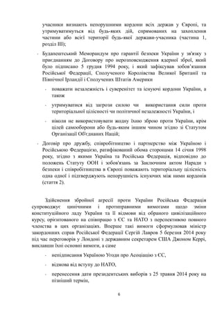 учасники визнають непорушними кордони всіх держав у Європі, та
утримуватимуться від будь-яких дій, спрямованих на захоплення
частини або всієї території будь-якої держави-учасника (частина 1,
розділ ІІІ);
- Будапештський Меморандум про гарантії безпеки України у зв'язку з
приєднанням до Договору про нерозповсюдження ядерної зброї, який
було підписано 5 грудня 1994 року, і який зафіксував зобов’язання
Російської Федерації, Сполученого Королівства Великої Британії та
Північної Ірландії і Сполучених Штатів Америки
- поважати незалежність і суверенітет та існуючі кордони України, а
також
- утримуватися від загрози силою чи використання сили проти
територіальної цілісності чи політичної незалежності України, і
- ніколи не використовувати жодну їхню зброю проти України, крім
цілей самооборони або будь-яким іншим чином згідно зі Статутом
Організації Об'єднаних Націй;
- Договір про дружбу, співробітництво і партнерство між Україною і
Російською Федерацією, ратифікований обома сторонами 14 січня 1998
року, згідно з якими Україна та Російська Федерація, відповідно до
положень Статуту ООН і зобов'язань за Заключним актом Наради з
безпеки і співробітництва в Європі поважають територіальну цілісність
одна одної і підтверджують непорушність існуючих між ними кордонів
(стаття 2).
Здійснення збройної агресії проти України Російська Федерація
супроводжує цинічними і протиправними вимогами щодо зміни
конституційного ладу України та її відмови від обраного цивілізаційного
курсу, орієнтованого на співпрацю з ЄС та НАТО з перспективою повного
членства в цих організаціях. Вперше такі вимоги сформулював міністр
закордонних справ Російської Федерації Сергій Лавров 5 березня 2014 року
під час переговорів у Лондоні з державним секретарем США Джоном Керрі,
виклавши їхні основні вимоги, а саме
- непідписання Україною Угоди про Асоціацію з ЄС,
- відмова від вступу до НАТО,
- перенесення дати президентських виборів з 25 травня 2014 року на
пізніший термін,
6
 