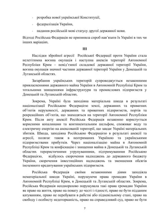 - розробка нової української Конституції,
- федералізація України,
- надання російській мові статусу другої державної мови.
Відтоді Російська Федерація не припиняла спроб нав’язати їх Україні в тих чи
інших варіаціях.
III
Наслідки збройної агресії Російської Федерації проти України стала
нелегітимна воєнна окупація і наступна анексія території Автономної
Республіки Крим – невід’ємної складової державної території України,
воєнна окупація значної частини державної території України у Донецькій та
Луганській областях.
Загарбання українських територій супроводжується незаконними
привласненнями державного майна України в Автономній Республіці Крим та
тотальними знищеннями інфраструктури та промислових підприємств у
Донецькій та Луганській областях.
Зокрема, Україні була заподіяна матеріальна шкода в результаті
націоналізації Російською Федерацією землі, державних та приватних
об’єктів нерухомості, державних та приватних підприємств, портів та
рекреаційних об’єктів, що знаходяться на території Автономної Республіки
Крим. Після акту анексії Російська Федерація незаконно користується
корисними копалинами та континентальним шельфом, споживає воду та
електричну енергію на анексованій території, що завдає Україні матеріальних
збитків. Шкода, заподіяна Російською Федерацією в результаті анексії та
агресії, полягає також в неотриманих Україною та українськими
підприємствами прибутків. Через націоналізацію майна в Автономній
Республіці Крим та конфіскацію і знищення майна в Донецькій та Луганській
областях терористичними угрупуваннями, підтримуваними Російською
Федерацією, відбулось скорочення надходжень до державного бюджету
України, скорочення інвестиційних надходжень та зменшення обсягів
іноземного кредитування українських підприємств.
Російська Федерація своїми незаконними діями заподіяла
нематеріальної шкоди Україні, порушуючи права громадян України в
Автономній Республіці Крим, в Донецькій та Луганській областях. Зокрема,
Російська Федерація неодноразово порушувала такі права громадян України
як право на життя, право на повагу до честі і гідності, право не бути підданим
катуванням, право не перебувати в рабстві або підневільному стані, право на
свободу і особисту недоторканість, право на справедливий суд, право не бути
7
 