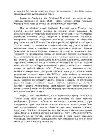 покараним без закону, право на повагу до приватного і сімейного життя,
право на свободу думки, совісті і релігії.
Жертвами збройної агресії Російської Федерації стали жінки та діти,
зокрема, відповідно до даних ООН в період збройної агресії Російської
Федерації було вбито 65 дітей, а 159 дітей отримали поранення.
Під час збройної агресії Російської Федерації проти України були
вчинені численні воєнні злочини та злочини проти людяності. За
повідомленнями авторитетних правозахисних організацій та засобів масової
інформації особовий склад створених і контрольованих Російською
Федерацією озброєних формувань найманців, спецназу та підрозділів
регулярних частин її Збройних Сил під час російської збройної агресії проти
України чинив такі злочини як навмисні вбивства, тортури та нелюдське
поводження, навмисне заподіяння сильних страждань чи серйозних тілесних
ушкоджень чи шкоди здоров'ю, незаконне, безглузде та великомасштабне
знищення та привласнення майна, не викликане воєнною необхідністю;
навмисне позбавлення військовополоненого чи іншої особи, що знаходиться
під захистом, права на справедливе та нормальне судочинство, захоплення
заручників; навмисний напад на цивільне населення як таке чи окремих
цивільних осіб, які не беруть безпосередньої участі у воєнних діях, навмисні
напади на цивільні об'єкти, тобто об’єкти, які не є воєнними цілями,
неналежне використання прапора парламентом, прапора чи воєнних знаків
розрізнення та форми ворога або ООН, а також емблем, встановлених
Женевськими Конвенціями, наслідком чого є смерть чи спричинення шкоди
особі, зазіхання на людську гідність, зокрема образливе та принизливе
ставлення тощо. Зазначенні і подібні злочини відповідно до статті 8
Римського статуту Міжнародного кримінального суду кваліфікуються як
воєнні злочини і мають наслідком міжнародну кримінальну відповідальність
осіб, причетних до їх скоєння.
Поряд з цим повідомлялося, що в окупованому Криму та на Сході
України мали місце такі злочини як ув’язнення або інше жорстоке
позбавлення фізичної свободи та порушення основоположних норм
міжнародного права, насильне переміщення населення, переслідування будь-
якої ідентифіковуваної групи чи спільноти з політичних, расових, етнічних,
культурних, релігійних чи інших мотивів, несумісних з міжнародним правом
тощо. Зазначені і подібні злочини відповідно до статті 7 Римського статуту
кваліфікуються як злочини проти людяності і також мають наслідком
міжнародну кримінальну відповідальність осіб, незалежно від того чи вони
скоїли їх під час війни чи у мирний час.
8
 