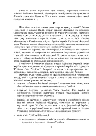 Грубі та масові порушення прав людини, спричинені збройною
агресією Російської Федерації, перетворили тисячі українських громадян на
біженців, серед яких більш як 60 відсотків з понад одного мільйона людей
становлять жінки та діти.
IV
Відповідно до міжнародного права, зокрема пункту 4 статті 2 Статуту
Організації Об’єднаних Націй, розділу першого Декларації про принципи
міжнародного права, ухваленій 24 жовтня 1970 року Резолюцією Генеральної
Асамблеї ООН 2625 (XXV) , статті 5 Резолюції 3314 (XXIX) від 14 грудня
1974 року «Визначення агресії», статей 5, 6, 7, 8 та 8-біс Статуту
Міжнародного Кримінального Суду, збройна агресія Російської Федерації
проти України є тяжким міжнародним злочином і його скоєння має наслідком
міжнародно-правову відповідальність Російської Федерації.
Україна як держава, що безпосередньо постраждала від збройної
агресії, має право на повернення всіх анексованих і окупованих українських
територій, відшкодування всієї заподіяної їй шкоди та притягнення осіб,
винних у здійсненні збройної агресії та скоєнні воєнних злочинів і злочинів
проти людяності, до кримінальної відповідальності.
І фактично, і юридично збройна агресія Російської Федерації проти
України триватиме до повного відведення з території України всіх підрозділів
Збройних Сил Російської Федерації, включно з підтримуваними нею
найманцями, та повного відновлення територіальної цілісності України.
Верховна Рада України, діючи як представницький орган Українського
народу, який є єдиним джерелом влади в Україні та має виключне право
визначати конституційний лад України,
- засуджує небажання Російської Федерації припинити акти застосування
збройної сили та погрози застосування сили проти України;
- підтримує рішучість Президента, Уряду, Збройних Сил України та
добровольчих збройних формувань України продовжувати спротив
збройній агресії Російської Федерації;
- відкидає як несумісні з Конституцією України і міжнародним правом
будь-які вимоги Російської Федерації, спрямовані на втручання у
внутрішні справи України, зокрема вимоги щодо федералізації України,
зміни статусу української мови як єдиної державної мови та відмови
України від свободи вибору курсу свого цивілізаційного розвитку;
- вимагає від Російської Федерації
1. невідкладного звільнення усіх заручників, військовополонених та
незаконно утримуваних громадян України,
9
 