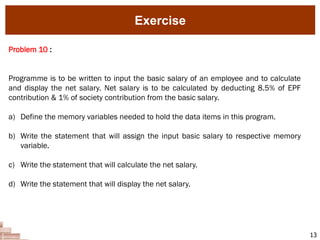 13
Problem 10 :
Programme is to be written to input the basic salary of an employee and to calculate
and display the net salary. Net salary is to be calculated by deducting 8.5% of EPF
contribution & 1% of society contribution from the basic salary.
a) Define the memory variables needed to hold the data items in this program.
b) Write the statement that will assign the input basic salary to respective memory
variable.
c) Write the statement that will calculate the net salary.
d) Write the statement that will display the net salary.
Exercise
 