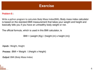 Exercise
6
Problem 6 :
Write a python program to calculate Body Mass Index(BMI). Body mass index calculator
is based on the standard BMI measurement that takes your weight and height and
basically tells you if you have an unhealthy body weight or not.
The official formula, which is used in this BMI calculator, is
BMI = (weight (Kg) / (height (m) x height (m))
Inputs : Weight, Height
Process : BMI = Weight / (Height x Height)
Output: BMI (Body Mass Index)
 