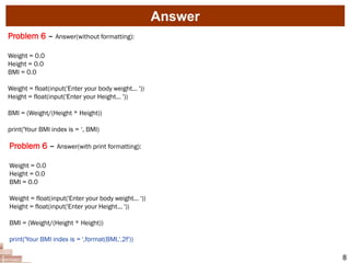 Answer
8
Problem 6 – Answer(without formatting):
Weight = 0.0
Height = 0.0
BMI = 0.0
Weight = float(input('Enter your body weight... '))
Height = float(input('Enter your Height... '))
BMI = (Weight/(Height * Height))
print('Your BMI index is = ‘, BMI)
Problem 6 – Answer(with print formatting):
Weight = 0.0
Height = 0.0
BMI = 0.0
Weight = float(input('Enter your body weight... '))
Height = float(input('Enter your Height... '))
BMI = (Weight/(Height * Height))
print('Your BMI index is = ',format(BMI,'.2f'))
 