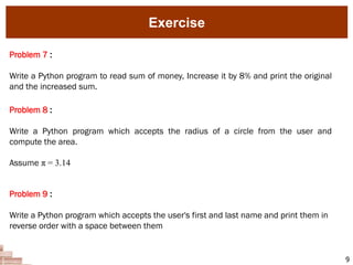 9
Problem 7 :
Write a Python program to read sum of money, Increase it by 8% and print the original
and the increased sum.
Exercise
Problem 8 :
Write a Python program which accepts the radius of a circle from the user and
compute the area.
Assume π = 3.14
Problem 9 :
Write a Python program which accepts the user's first and last name and print them in
reverse order with a space between them
 