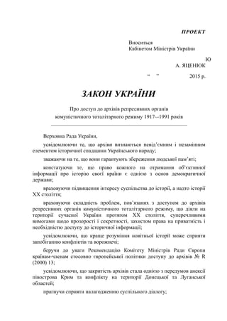 ПРОЕКТ
Вноситься
Кабінетом Міністрів України
Ю
А. ЯЦЕНЮК
“ ” 2015 р.
ЗАКОН УКРАЇНИ
Про доступ до архівів репресивних органів
комуністичного тоталітарного режиму 1917—1991 років
___________________________________________________
Верховна Рада України,
усвідомлюючи те, що архіви визнаються невід’ємним і незамінним
елементом історичної спадщини Українського народу;
зважаючи на те, що вони гарантують збереження людської пам’яті;
констатуючи те, що право кожного на отримання об’єктивної
інформації про історію своєї країни є однією з основ демократичної
держави;
враховуючи підвищення інтересу суспільства до історії, а надто історії
XX століття;
враховуючи складність проблем, пов’язаних з доступом до архівів
репресивних органів комуністичного тоталітарного режиму, що діяли на
території сучасної України протягом XX століття, суперечливими
вимогами щодо прозорості і секретності, захистом права на приватність і
необхідністю доступу до історичної інформації;
усвідомлюючи, що краще розуміння новітньої історії може сприяти
запобіганню конфліктів та ворожнечі;
беручи до уваги Рекомендацію Комітету Міністрів Ради Європи
країнам-членам стосовно європейської політики доступу до архівів № R
(2000) 13;
усвідомлюючи, що закритість архівів стала однією з передумов анексії
півострова Крим та конфлікту на території Донецької та Луганської
областей;
прагнучи сприяти налагодженню суспільного діалогу;
 