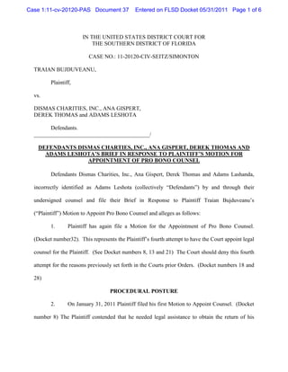 Case 1:11-cv-20120-PAS Document 37            Entered on FLSD Docket 05/31/2011 Page 1 of 6



                       IN THE UNITED STATES DISTRICT COURT FOR
                           THE SOUTHERN DISTRICT OF FLORIDA

                          CASE NO.: 11-20120-CIV-SEITZ/SIMONTON

  TRAIAN BUJDUVEANU,

         Plaintiff,

  vs.

  DISMAS CHARITIES, INC., ANA GISPERT,
  DEREK THOMAS and ADAMS LESHOTA

        Defendants.
  _________________________________________/

    DEFENDANTS DISMAS CHARTIES, INC., ANA GISPERT, DEREK THOMAS AND
      ADAMS LESHOTA’S BRIEF IN RESPONSE TO PLAINTIFF’S MOTION FOR
                  APPOINTMENT OF PRO BONO COUNSEL

         Defendants Dismas Charities, Inc., Ana Gispert, Derek Thomas and Adams Lashanda,

  incorrectly identified as Adams Leshota (collectively “Defendants”) by and through their

  undersigned counsel and file their Brief in Response to Plaintiff Traian Bujduveanu’s

  (“Plaintiff”) Motion to Appoint Pro Bono Counsel and alleges as follows:

         1.      Plaintiff has again file a Motion for the Appointment of Pro Bono Counsel.

  (Docket number32). This represents the Plaintiff’s fourth attempt to have the Court appoint legal

  counsel for the Plaintiff. (See Docket numbers 8, 13 and 21) The Court should deny this fourth

  attempt for the reasons previously set forth in the Courts prior Orders. (Docket numbers 18 and

  28)

                                   PROCEDURAL POSTURE

         2.      On January 31, 2011 Plaintiff filed his first Motion to Appoint Counsel. (Docket

  number 8) The Plaintiff contended that he needed legal assistance to obtain the return of his
 