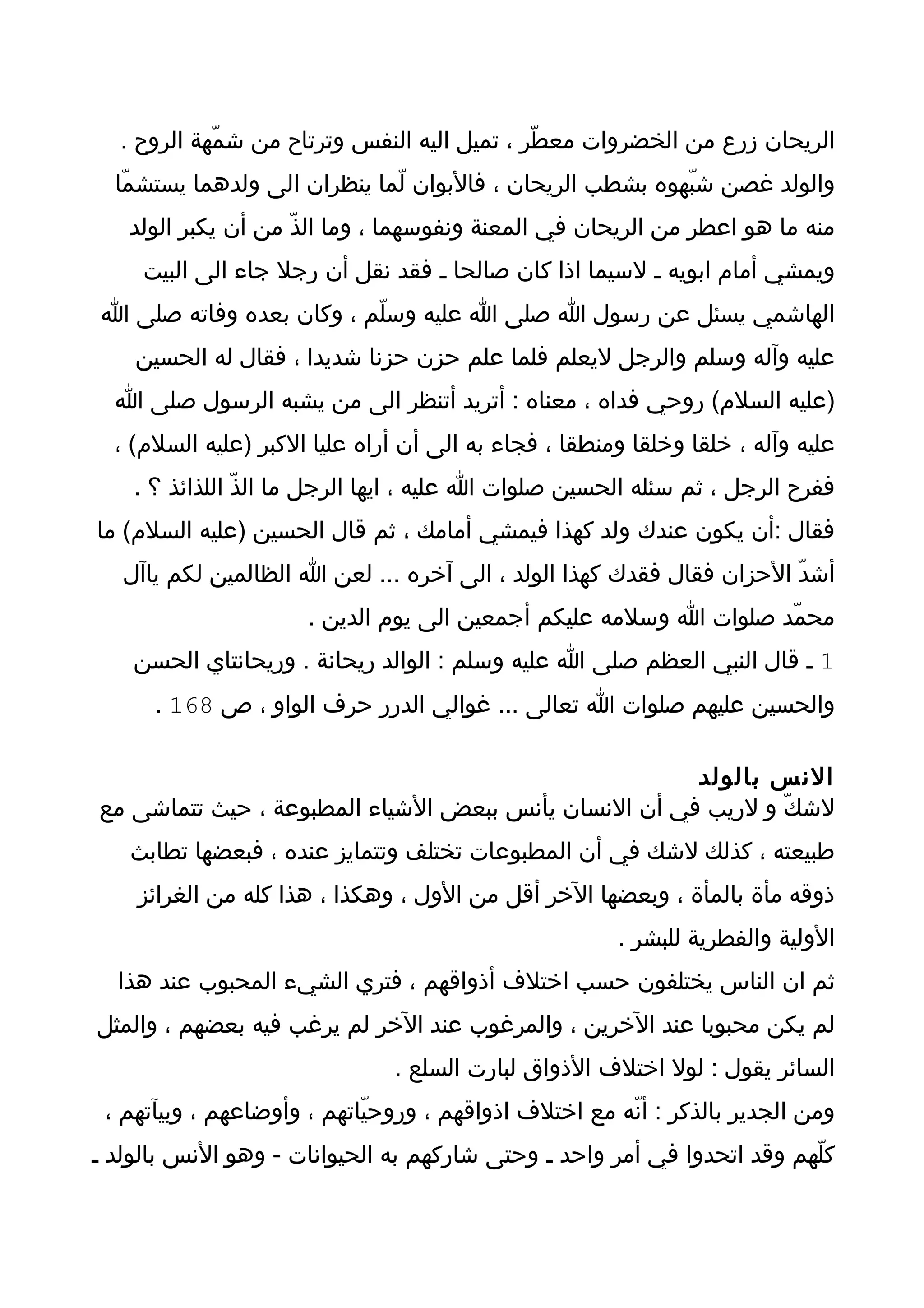 ‫الريحان زرع من الخضروات معطّر ، تميل اليه النفس وترتاح من شمّهة الروح .‬
  ‫والولد غصن شبّهوه بشطب الريحان ، فالبوان لّما ينظران الى ولدهما يستشمّا‬
   ‫منه ما هو اعطر من الريحان في المعنة ونفوسهما ، وما الذّ من أن يكبر الولد‬
     ‫ويمشي أمام ابويه ـ لسيما اذا كان صالحا ـ فقد نقل أن رجل جاء الى البيت‬
‫الهاشمي يسئل عن رسول ا صلى ا عليه وسلّم ، وكان بعده وفاته صلى ا‬
    ‫عليه وآله وسلم والرجل ليعلم فلما علم حزن حزنا شديدا ، فقال له الحسين‬
  ‫)عليه السلم( روحي فداه ، معناه : أتريد أتنظر الى من يشبه الرسول صلى ا‬
  ‫عليه وآله ، خلقا وخلقا ومنطقا ، فجاء به الى أن أراه عليا الكبر )عليه السلم( ،‬
    ‫ففرح الرجل ، ثم سئله الحسين صلوات ا عليه ، ايها الرجل ما الذّ اللذائذ ؟ .‬
‫فقال :أن يكون عندك ولد كهذا فيمشي أمامك ، ثم قال الحسين )عليه السلم( ما‬
   ‫أشدّ الحزان فقال فقدك كهذا الولد ، الى آخره ... لعن ا الظالمين لكم ياآل‬
                      ‫محمّد صلوات ا وسلمه عليكم أجمعين الى يوم الدين .‬
    ‫1 ـ قال النبي العظم صلى ا عليه وسلم : الوالد ريحانة . وريحانتاي الحسن‬
      ‫والحسين عليهم صلوات ا تعالى ... غوالي الدرر حرف الواو ، ص 861 .‬

                                                      ‫النس بالولد‬
‫لشكّ و لريب في أن النسان يأنس ببعض الشياء المطبوعة ، حيث تتماشى مع‬
   ‫طبيعته ، كذلك لشك في أن المطبوعات تختلف وتتمايز عنده ، فبعضها تطابث‬
    ‫ذوقه مأة بالمأة ، وبعضها الخر أقل من الول ، وهكذا ، هذا كله من الغرائز‬
                                                       ‫الولية والفطرية للبشر .‬
  ‫ثم ان الناس يختلفون حسب اختلف أذواقهم ، فتري الشيء المحبوب عند هذا‬
‫لم يكن محبوبا عند الخرين ، والمرغوب عند الخر لم يرغب فيه بعضهم ، والمثل‬
                               ‫السائر يقول : لول اختلف الذواق لبارت السلع .‬
 ‫ومن الجدير بالذكر : أنّه مع اختلف اذواقهم ، وروحيّاتهم ، وأوضاعهم ، وبيآتهم ،‬
‫كلّهم وقد اتحدوا في أمر واحد ـ وحتى شاركهم به الحيوانات - وهو النس بالولد ـ‬
 