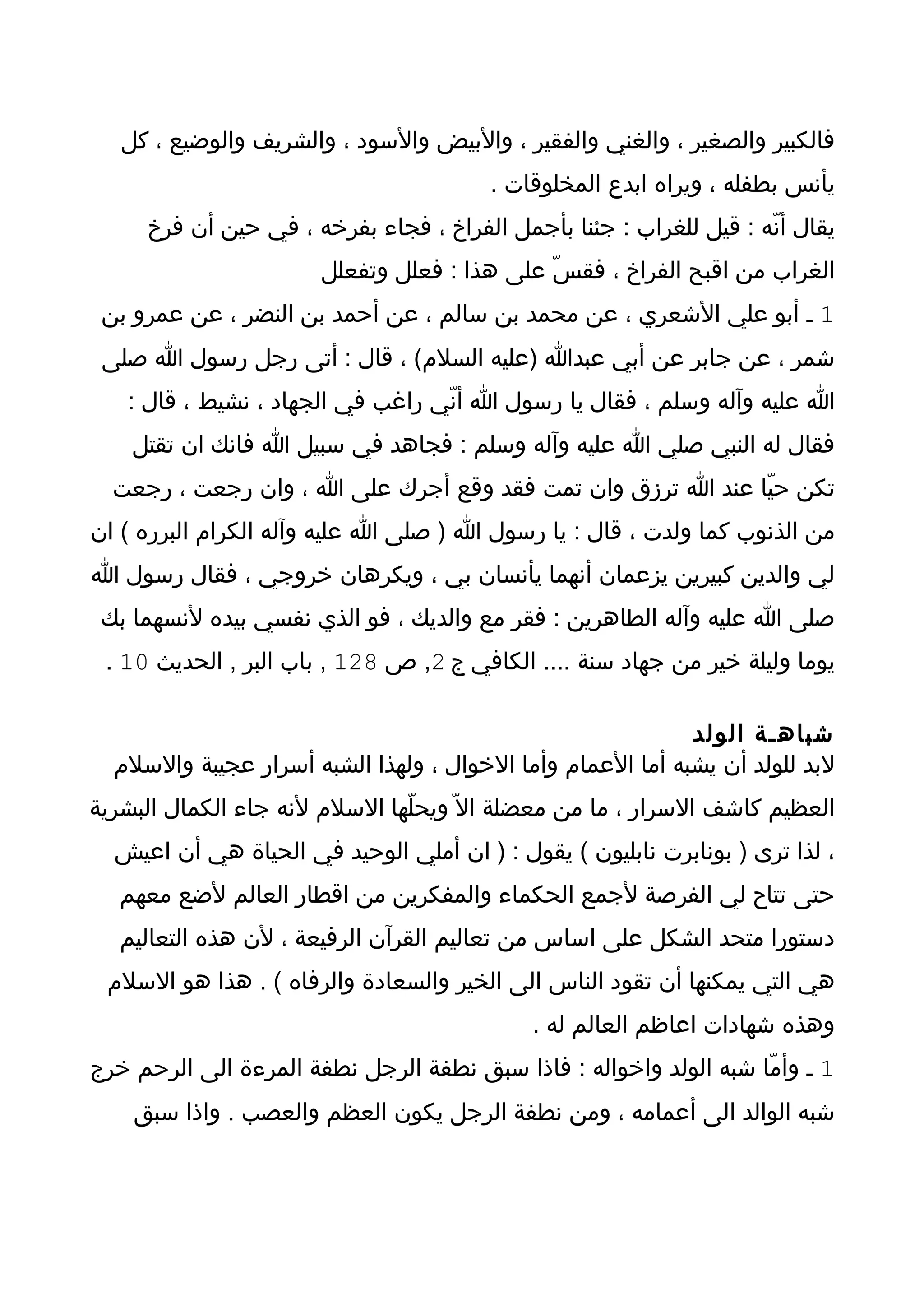 ‫فالكبير والصغير ، والغني والفقير ، والبيض والسود ، والشريف والوضيع ، كل‬
                                        ‫يأنس بطفله ، ويراه ابدع المخلوقات .‬
     ‫يقال أنّه : قيل للغراب : جئنا بأجمل الفراخ ، فجاء بفرخه ، في حين أن فرخ‬
                       ‫الغراب من اقبح الفراخ ، فقسّ على هذا : فعلل وتفعلل‬
 ‫1 ـ أبو علي الشعري ، عن محمد بن سالم ، عن أحمد بن النضر ، عن عمرو بن‬
 ‫شمر ، عن جابر عن أبي عبدا )عليه السلم( ، قال : أتى رجل رسول ا صلى‬
   ‫ا عليه وآله وسلم ، فقال يا رسول ا أنّي راغب في الجهاد ، نشيط ، قال :‬
    ‫فقال له النبي صلي ا عليه وآله وسلم : فجاهد في سبيل ا فانك ان تقتل‬
  ‫تكن حيّا عند ا ترزق وان تمت فقد وقع أجرك على ا ، وان رجعت ، رجعت‬
‫من الذنوب كما ولدت ، قال : يا رسول ا ) صلى ا عليه وآله الكرام البرره ( ان‬
‫لي والدين كبيرين يزعمان أنهما يأنسان بي ، ويكرهان خروجي ، فقال رسول ا‬
 ‫صلى ا عليه وآله الطاهرين : فقر مع والديك ، فو الذي نفسي بيده لنسهما بك‬
 ‫يوما وليلة خير من جهاد سنة .... الكافي ج 2, ص 821 , باب البر , الحديث 01 .‬

                                                            ‫شباهـة الولد‬
  ‫لبد للولد أن يشبه أما العمام وأما الخوال ، ولهذا الشبه أسرار عجيبة والسلم‬
‫العظيم كاشف السرار ، ما من معضلة ال ّ ويحلّها السلم لنه جاء الكمال البشرية‬
  ‫، لذا ترى ) بونابرت نابليون ( يقول : ) ان أملي الوحيد في الحياة هي أن اعيش‬
   ‫حتى تتاح لي الفرصة لجمع الحكماء والمفكرين من اقطار العالم لضع معهم‬
   ‫دستورا متحد الشكل على اساس من تعاليم القرآن الرفيعة ، لن هذه التعاليم‬
 ‫هي التي يمكنها أن تقود الناس الى الخير والسعادة والرفاه ( . هذا هو السلم‬
                                            ‫وهذه شهادات اعاظم العالم له .‬
‫1 ـ وأمّا شبه الولد واخواله : فاذا سبق نطفة الرجل نطفة المرءة الى الرحم خرج‬
    ‫شبه الوالد الى أعمامه ، ومن نطفة الرجل يكون العظم والعصب . واذا سبق‬
 