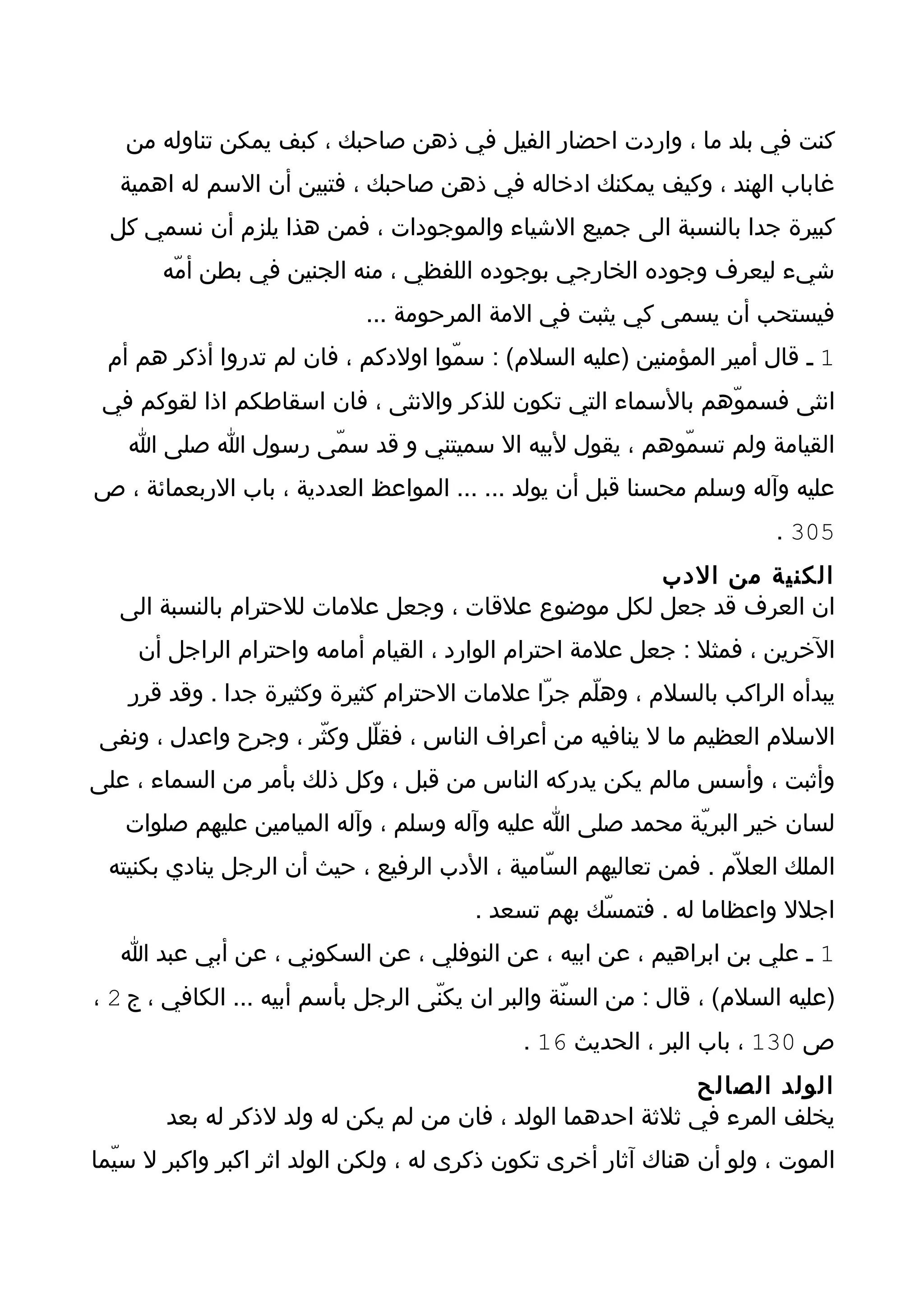 ‫كنت في بلد ما ، واردت احضار الفيل في ذهن صاحبك ، كبف يمكن تناوله من‬
  ‫غاباب الهند ، وكيف يمكنك ادخاله في ذهن صاحبك ، فتبين أن السم له اهمية‬
 ‫كبيرة جدا بالنسبة الى جميع الشياء والموجودات ، فمن هذا يلزم أن نسمي كل‬
       ‫شيء ليعرف وجوده الخارجي بوجوده اللفظي ، منه الجنين في بطن أمّه‬
                             ‫فيستحب أن يسمى كي يثبت في المة المرحومة ...‬
 ‫1 ـ قال أمير المؤمنين )عليه السلم( : سمّوا اولدكم ، فان لم تدروا أذكر هم أم‬
 ‫انثى فسموّهم بالسماء التي تكون للذكر والنثى ، فان اسقاطكم اذا لقوكم في‬
   ‫القيامة ولم تسمّوهم ، يقول لبيه ال سميتني و قد سمّى رسول ا صلى ا‬
‫عليه وآله وسلم محسنا قبل أن يولد ... ... المواعظ العددية ، باب الربعمائة ، ص‬
                                                                         ‫503 .‬
                                                   ‫الكنية من الدب‬
  ‫ان العرف قد جعل لكل موضوع علقات ، وجعل علمات للحترام بالنسبة الى‬
    ‫الخرين ، فمثل : جعل علمة احترام الوارد ، القيام أمامه واحترام الراجل أن‬
   ‫يبدأه الراكب بالسلم ، وهلّم جرّا علمات الحترام كثيرة وكثيرة جدا . وقد قرر‬
‫السلم العظيم ما ل ينافيه من أعراف الناس ، فقلّل وكثّر ، وجرح واعدل ، ونفى‬
‫وأثبت ، وأسس مالم يكن يدركه الناس من قبل ، وكل ذلك بأمر من السماء ، على‬
   ‫لسان خير البريّة محمد صلى ا عليه وآله وسلم ، وآله الميامين عليهم صلوات‬
 ‫الملك العل ّم . فمن تعاليهم السّامية ، الدب الرفيع ، حيث أن الرجل ينادي بكنيته‬
                                         ‫اجلل واعظاما له . فتمسّك بهم تسعد .‬
   ‫1 ـ علي بن ابراهيم ، عن ابيه ، عن النوفلي ، عن السكوني ، عن أبي عبد ا‬
‫)عليه السلم( ، قال : من السنّة والبر ان يكنّى الرجل بأسم أبيه ... الكافي ، ج 2 ،‬
                                              ‫ص 031 ، باب البر ، الحديث 61 .‬
                                                            ‫الولد الصالح‬
       ‫يخلف المرء في ثلثة احدهما الولد ، فان من لم يكن له ولد لذكر له بعد‬
‫الموت ، ولو أن هناك آثار أخرى تكون ذكرى له ، ولكن الولد اثر اكبر واكبر ل سيّما‬
 