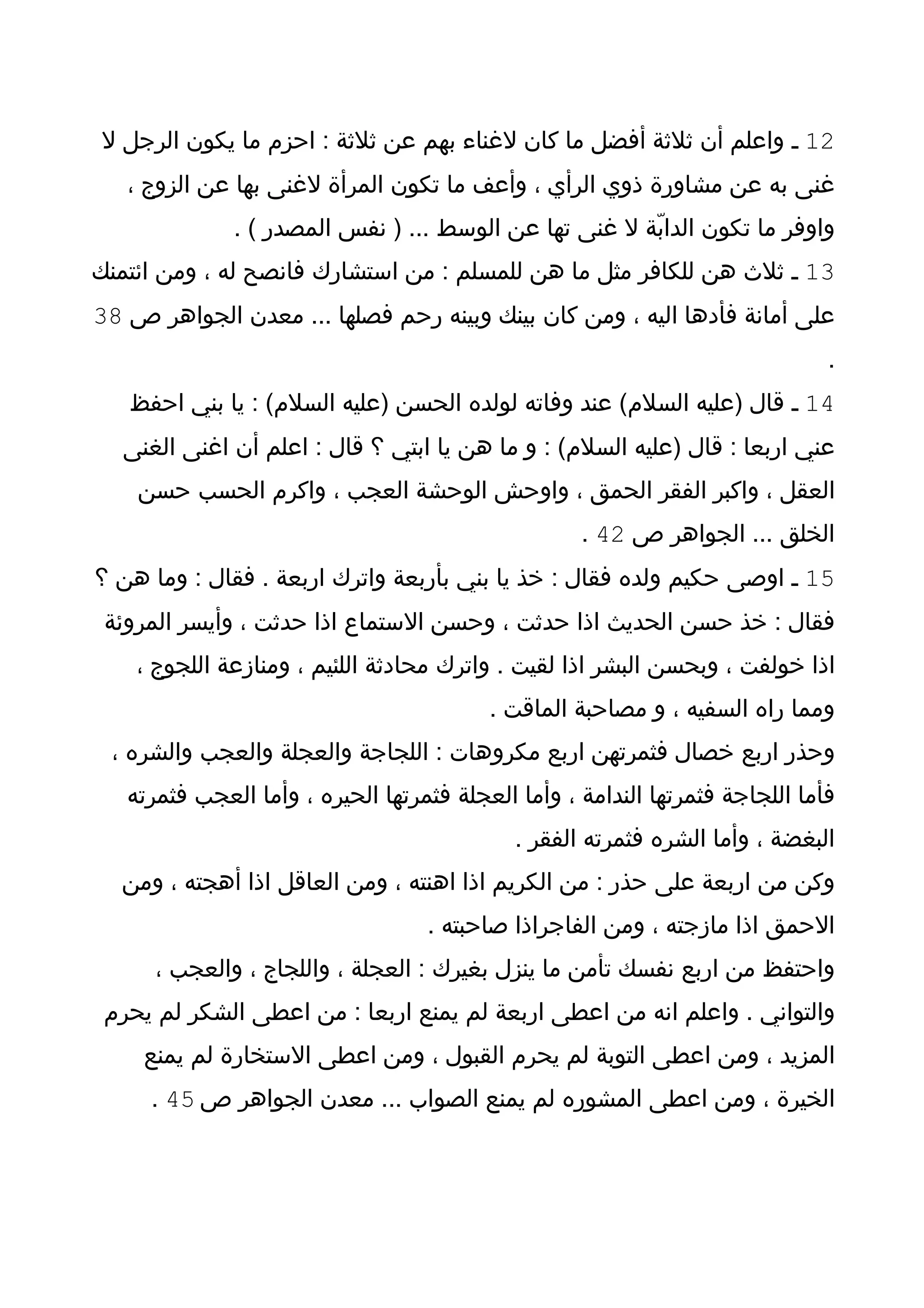 ‫21 ـ واعلم أن ثلثة أفضل ما كان لغناء بهم عن ثلثة : احزم ما يكون الرجل ل‬
   ‫غنى به عن مشاورة ذوي الرأي ، وأعف ما تكون المرأة لغنى بها عن الزوج ،‬
              ‫واوفر ما تكون الدابّة ل غنى تها عن الوسط ... ) نفس المصدر ( .‬
‫31 ـ ثلث هن للكافر مثل ما هن للمسلم : من استشارك فانصح له ، ومن ائتمنك‬
‫على أمانة فأدها اليه ، ومن كان بينك وبينه رحم فصلها ... معدن الجواهر ص 83‬
                                                                               ‫.‬
   ‫41 ـ قال )عليه السلم( عند وفاته لولده الحسن )عليه السلم( : يا بني احفظ‬
  ‫عني اربعا : قال )عليه السلم( : و ما هن يا ابتي ؟ قال : اعلم أن اغنى الغنى‬
    ‫العقل ، واكبر الفقر الحمق ، واوحش الوحشة العجب ، واكرم الحسب حسن‬
                                                    ‫الخلق ... الجواهر ص 24 .‬
‫51 ـ اوصى حكيم ولده فقال : خذ يا بني بأربعة واترك اربعة . فقال : وما هن ؟‬
 ‫فقال : خذ حسن الحديث اذا حدثت ، وحسن الستماع اذا حدثت ، وأيسر المروئة‬
    ‫اذا خولفت ، وبحسن البشر اذا لقيت . واترك محادثة اللئيم ، ومنازعة اللجوج ،‬
                                          ‫ومما راه السفيه ، و مصاحبة الماقت .‬
 ‫وحذر اربع خصال فثمرتهن اربع مكروهات : اللجاجة والعجلة والعجب والشره ،‬
   ‫فأما اللجاجة فثمرتها الندامة ، وأما العجلة فثمرتها الحيره ، وأما العجب فثمرته‬
                                             ‫البغضة ، وأما الشره فثمرته الفقر .‬
  ‫وكن من اربعة على حذر : من الكريم اذا اهنته ، ومن العاقل اذا أهجته ، ومن‬
                                   ‫الحمق اذا مازجته ، ومن الفاجراذا صاحبته .‬
      ‫واحتفظ من اربع نفسك تأمن ما ينزل بغيرك : العجلة ، واللجاج ، والعجب ،‬
 ‫والتواني . واعلم انه من اعطى اربعة لم يمنع اربعا : من اعطى الشكر لم يحرم‬
    ‫المزيد ، ومن اعطى التوبة لم يحرم القبول ، ومن اعطى الستخارة لم يمنع‬
     ‫الخيرة ، ومن اعطى المشوره لم يمنع الصواب ... معدن الجواهر ص 54 .‬
 