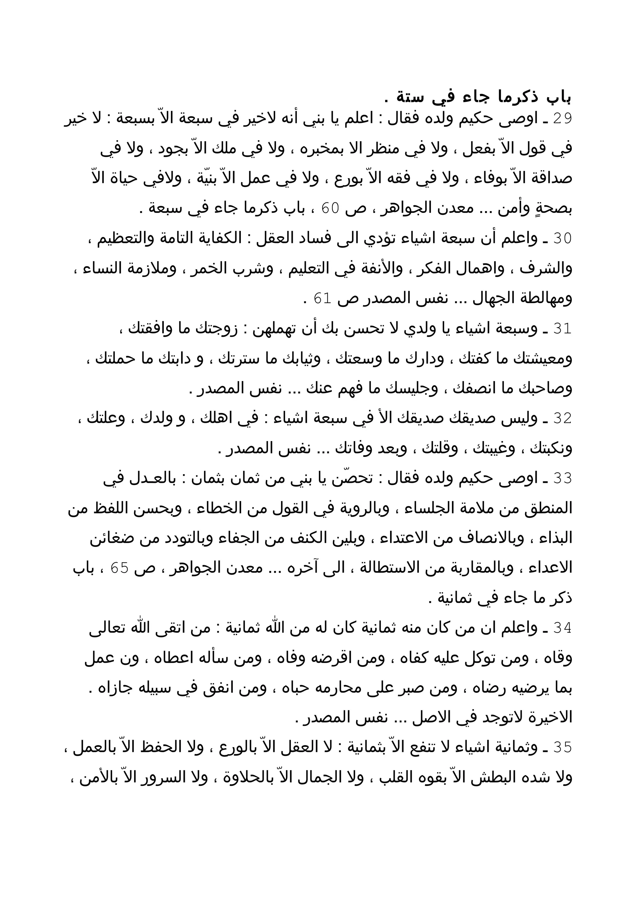 ‫باب ذكرما جاء في ستة .‬
‫92 ـ اوصى حكيم ولده فقال : اعلم يا بني أنه لخير في سبعة ال ّ بسبعة : ل خير‬
      ‫في قول ال ّ بفعل ، ول في منظر ال بمخبره ، ول في ملك ال ّ بجود ، ول في‬
    ‫صداقة ال ّ بوفاء ، ول في فقه ال ّ بورع ، ول في عمل ال ّ بنيّة ، ولفي حياة الّ‬
            ‫بصحةٍ وأمن ... معدن الجواهر ، ص 06 ، باب ذكرما جاء في سبعة .‬
    ‫03 ـ واعلم أن سبعة اشياء تؤدي الى فساد العقل : الكفاية التامة والتعظيم ،‬
 ‫والشرف ، واهمال الفكر ، والنفة في التعليم ، وشرب الخمر ، وملزمة النساء ،‬
                                       ‫ومهالطة الجهال ... نفس المصدر ص 16 .‬
         ‫13 ـ وسبعة اشياء يا ولدي ل تحسن بك أن تهملهن : زوجتك ما وافقتك ،‬
   ‫ومعيشتك ما كفتك ، ودارك ما وسعتك ، وثيابك ما سترتك ، و دابتك ما حملتك ،‬
                    ‫وصاحبك ما انصفك ، وجليسك ما فهم عنك ... نفس المصدر .‬
  ‫23 ـ وليس صديقك صديقك ال في سبعة اشياء : في اهلك ، و ولدك ، وعلتك ،‬
                         ‫ونكبتك ، وغيبتك ، وقلتك ، وبعد وفاتك ... نفس المصدر .‬
      ‫33 ـ اوصى حكيم ولده فقال : تحصّن يا بني من ثمان بثمان : بالعـدل في‬
‫المنطق من ملمة الجلساء ، وبالروية في القول من الخطاء ، وبحسن اللفظ من‬
    ‫البذاء ، وبالنصاف من العتداء ، وبلين الكنف من الجفاء وبالتودد من ضغائن‬
 ‫العداء ، وبالمقاربة من الستطالة ، الى آخره ... معدن الجواهر ، ص 56 ، باب‬
                                                            ‫ذكر ما جاء في ثمانية .‬
    ‫43 ـ واعلم ان من كان منه ثمانية كان له من ا ثمانية : من اتقى ا تعالى‬
   ‫وقاه ، ومن توكل عليه كفاه ، ومن اقرضه وفاه ، ومن سأله اعطاه ، ون عمل‬
    ‫بما يرضيه رضاه ، ومن صبر على محارمه حباه ، ومن انفق في سبيله جازاه .‬
                                      ‫الخيرة لتوجد في الصل ... نفس المصدر .‬
‫53 ـ وثمانية اشياء ل تنفع ال ّ بثمانية : ل العقل ال ّ بالورع ، ول الحفظ ال ّ بالعمل ،‬
 ‫ول شده البطش ال ّ بقوه القلب ، ول الجمال ال ّ بالحلوة ، ول السرور ال ّ بالمن ،‬
 