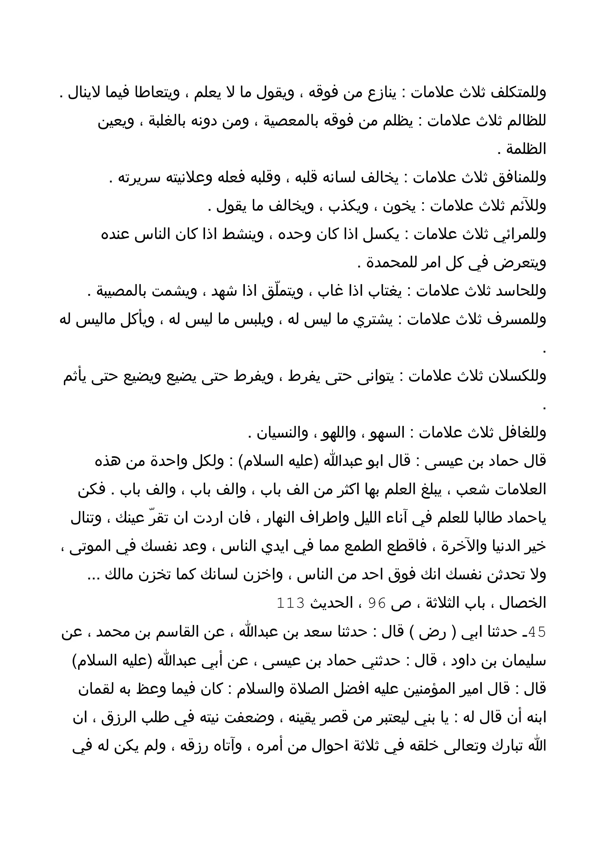 ‫وللمتكلف ثلث علمات : ينازع من فوقه ، ويقول ما ل يعلم ، ويتعاطا فيما لينال .‬
     ‫للظالم ثلث علمات : يظلم من فوقه بالمعصية ، ومن دونه بالغلبة ، ويعين‬
                                                                      ‫الظلمة .‬
       ‫وللمنافق ثلث علمات : يخالف لسانه قلبه ، وقلبه فعله وعلنيته سريرته .‬
                       ‫وللئم ثلث علمات : يخون ، ويكذب ، ويخالف ما يقول .‬
      ‫وللمرائي ثلث علمات : يكسل اذا كان وحده ، وينشط اذا كان الناس عنده‬
                                               ‫ويتعرض في كل امر للمحمدة .‬
    ‫وللحاسد ثلث علمات : يغتاب اذا غاب ، ويتملّق اذا شهد ، ويشمت بالمصيبة .‬
‫وللمسرف ثلث علمات : يشتري ما ليس له ، ويلبس ما ليس له ، ويأكل ماليس له‬
                                                                              ‫.‬
‫وللكسلن ثلث علمات : يتوانى حتى يفرط ، ويفرط حتى يضيع ويضيع حتى يأثم‬
                                                                              ‫.‬
                             ‫وللغافل ثلث علمات : السهو ، واللهو ، والنسيان .‬
     ‫قال حماد بن عيسى : قال ابو عبدا )عليه السلم( : ولكل واحدة من هذه‬
  ‫العلمات شعب ، يبلغ العلم بها اكثر من الف باب ، والف باب ، والف باب . فكن‬
 ‫ياحماد طالبا للعلم في آناء الليل واطراف النهار ، فان اردت ان تقرّ عينك ، وتنال‬
‫خير الدنيا والخرة ، فاقطع الطمع مما في ايدي الناس ، وعد نفسك في الموتى ،‬
    ‫ول تحدثن نفسك انك فوق احد من الناس ، واخزن لسانك كما تخزن مالك ...‬
                                  ‫الخصال ، باب الثلثة ، ص 69 ، الحديث 311‬
‫54ـ حدثنا ابي ) رض ( قال : حدثنا سعد بن عبدا ، عن القاسم بن محمد ، عن‬
 ‫سليمان بن داود ، قال : حدثني حماد بن عيسى ، عن أبي عبدا )عليه السلم(‬
  ‫قال : قال امير المؤمنين عليه افضل الصلة والسلم : كان فيما وعظ به لقمان‬
  ‫ابنه أن قال له : يا بني ليعتبر من قصر يقينه ، وضعفت نيته في طلب الرزق ، ان‬
  ‫ا تبارك وتعالى خلقه في ثلثة احوال من أمره ، وآتاه رزقه ، ولم يكن له في‬
 