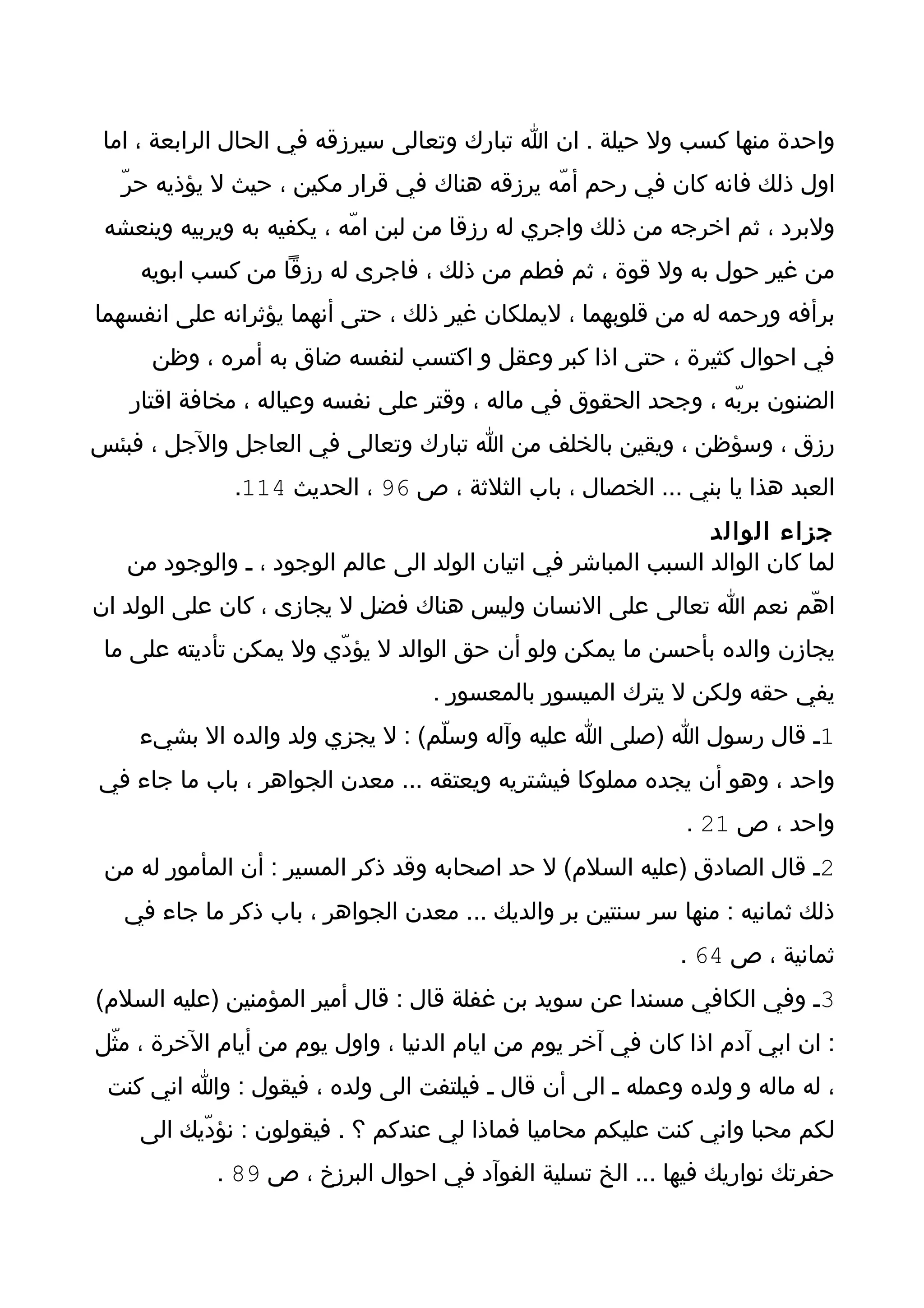 ‫واحدة منها كسب ول حيلة . ان ا تبارك وتعالى سيرزقه في الحال الرابعة ، اما‬
  ‫اول ذلك فانه كان في رحم أمّه يرزقه هناك في قرار مكين ، حيث ل يؤذيه حرّ‬
 ‫ولبرد ، ثم اخرجه من ذلك واجري له رزقا من لبن امّه ، يكفيه به ويربيه وينعشه‬
    ‫من غير حول به ول قوة ، ثم فطم من ذلك ، فاجرى له رزقا من كسب ابويه‬
‫برأفه ورحمه له من قلوبهما ، ليملكان غير ذلك ، حتى أنهما يؤثرانه على انفسهما‬
      ‫في احوال كثيرة ، حتى اذا كبر وعقل و اكتسب لنفسه ضاق به أمره ، وظن‬
   ‫الضنون بربّه ، وجحد الحقوق في ماله ، وقتر على نفسه وعياله ، مخافة اقتار‬
‫رزق ، وسؤظن ، ويقين بالخلف من ا تبارك وتعالى في العاجل والجل ، فبئس‬
              ‫العبد هذا يا بني ... الخصال ، باب الثلثة ، ص 69 ، الحديث 411.‬
                                                               ‫جزاء الوالد‬
   ‫لما كان الوالد السبب المباشر في اتيان الولد الى عالم الوجود ، ـ والوجود من‬
‫اهّم نعم ا تعالى على النسان وليس هناك فضل ل يجازى ، كان على الولد ان‬
 ‫يجازن والده بأحسن ما يمكن ولو أن حق الوالد ل يؤدّي ول يمكن تأديته على ما‬
                                   ‫يفي حقه ولكن ل يترك الميسور بالمعسور .‬
    ‫1ـ قال رسول ا )صلى ا عليه وآله وسلّم( : ل يجزي ولد والده ال بشيء‬
‫واحد ، وهو أن يجده مملوكا فيشتريه ويعتقه ... معدن الجواهر ، باب ما جاء في‬
                                                              ‫واحد ، ص 12 .‬
 ‫2ـ قال الصادق )عليه السلم( ل حد اصحابه وقد ذكر المسير : أن المأمور له من‬
   ‫ذلك ثمانيه : منها سر سنتين بر والديك ... معدن الجواهر ، باب ذكر ما جاء في‬
                                                             ‫ثمانية ، ص 46 .‬
‫3ـ وفي الكافي مسندا عن سويد بن غفلة قال : قال أمير المؤمنين )عليه السلم(‬
‫: ان ابي آدم اذا كان في آخر يوم من ايام الدنيا ، واول يوم من أيام الخرة ، مثّل‬
 ‫، له ماله و ولده وعمله ـ الى أن قال ـ فيلتفت الى ولده ، فيقول : وا اني كنت‬
    ‫لكم محبا واني كنت عليكم محاميا فماذا لي عندكم ؟ . فيقولون : نؤدّيك الى‬
            ‫حفرتك نواريك فيها ... الخ تسلية الفوآد في احوال البرزخ ، ص 98 .‬
 