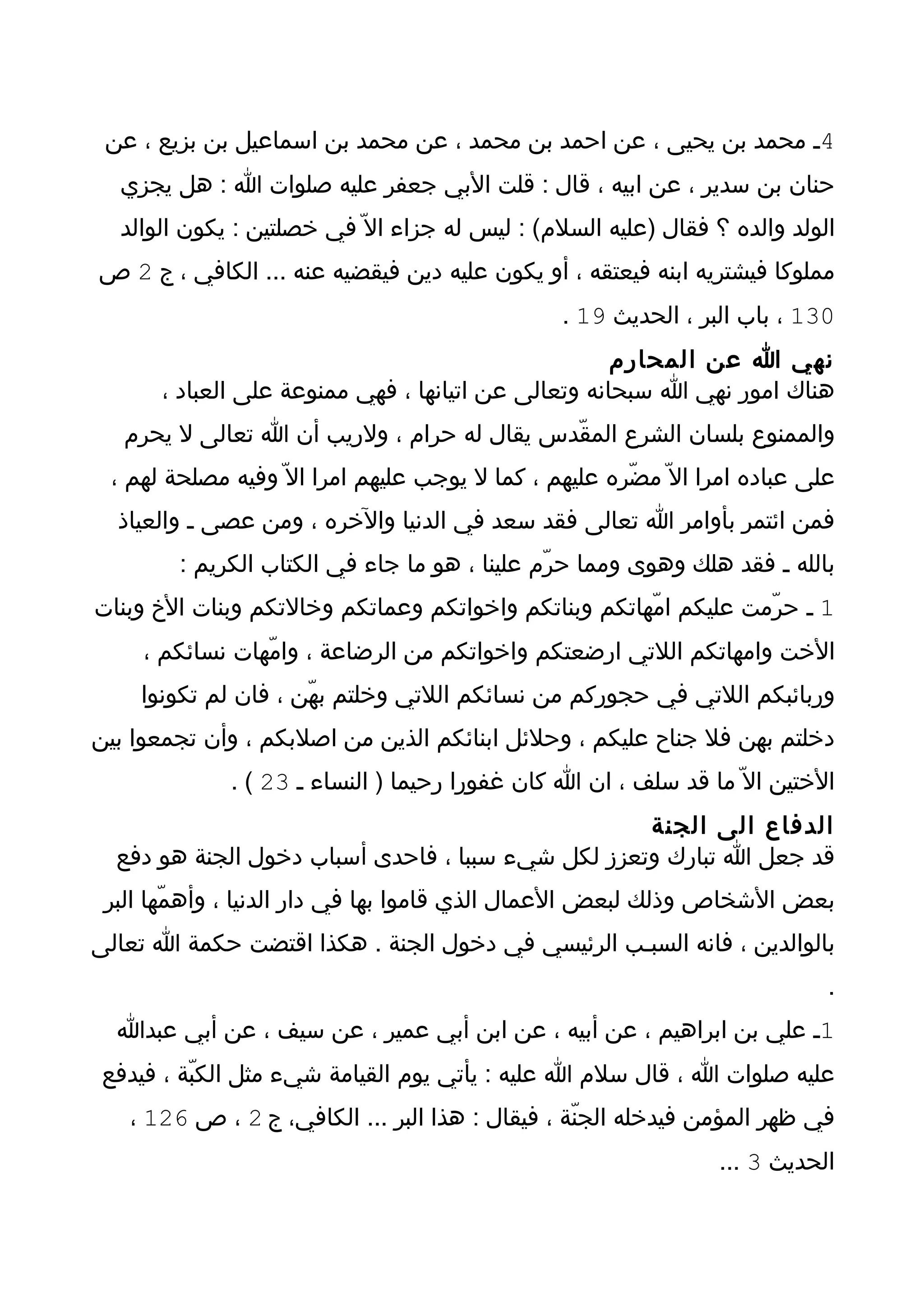 ‫4ـ محمد بن يحيى ، عن احمد بن محمد ، عن محمد بن اسماعيل بن بزيع ، عن‬
  ‫حنان بن سدير ، عن ابيه ، قال : قلت البي جعفر عليه صلوات ا : هل يجزي‬
  ‫الولد والده ؟ فقال )عليه السلم( : ليس له جزاء ال ّ في خصلتين : يكون الوالد‬
‫مملوكا فيشتريه ابنه فيعتقه ، أو يكون عليه دين فيقضيه عنه ... الكافي ، ج 2 ص‬
                                                 ‫031 ، باب البر ، الحديث 91 .‬
                                                     ‫نهي ا عن المحارم‬
      ‫هناك امور نهي ا سبحانه وتعالى عن اتيانها ، فهي ممنوعة على العباد ،‬
   ‫والممنوع بلسان الشرع المقّدس يقال له حرام ، ولريب أن ا تعالى ل يحرم‬
 ‫على عباده امرا ال ّ مضّره عليهم ، كما ل يوجب عليهم امرا ال ّ وفيه مصلحة لهم ،‬
  ‫فمن ائتمر بأوامر ا تعالى فقد سعد في الدنيا والخره ، ومن عصى ـ والعياذ‬
        ‫بالله ـ فقد هلك وهوى ومما حرّم علينا ، هو ما جاء في الكتاب الكريم :‬
‫1 ـ حرّمت عليكم امّهاتكم وبناتكم واخواتكم وعماتكم وخالتكم وبنات الخ وبنات‬
     ‫الخت وامهاتكم اللتي ارضعتكم واخواتكم من الرضاعة ، وامّهات نسائكم ،‬
    ‫وربائبكم اللتي في حجوركم من نسائكم اللتي وخلتم بهّن ، فان لم تكونوا‬
‫دخلتم بهن فل جناح عليكم ، وحلئل ابنائكم الذين من اصلبكم ، وأن تجمعوا بين‬
             ‫الختين ال ّ ما قد سلف ، ان ا كان غفورا رحيما ) النساء ـ 32 ( .‬
                                                   ‫الدفاع الى الجنة‬
  ‫قد جعل ا تبارك وتعزز لكل شيء سببا ، فاحدى أسباب دخول الجنة هو دفع‬
 ‫بعض الشخاص وذلك لبعض العمال الذي قاموا بها في دار الدنيا ، وأهمّها البر‬
‫بالوالدين ، فانه السبـب الرئيسي في دخول الجنة . هكذا اقتضت حكمة ا تعالى‬
                                                                             ‫.‬
  ‫1ـ علي بن ابراهيم ، عن أبيه ، عن ابن أبي عمير ، عن سيف ، عن أبي عبدا‬
 ‫عليه صلوات ا ، قال سلم ا عليه : يأتي يوم القيامة شيء مثل الكبّة ، فيدفع‬
   ‫في ظهر المؤمن فيدخله الجنّة ، فيقال : هذا البر ... الكافي، ج 2 ، ص 621 ،‬
                                                                 ‫الحديث 3 ...‬
 