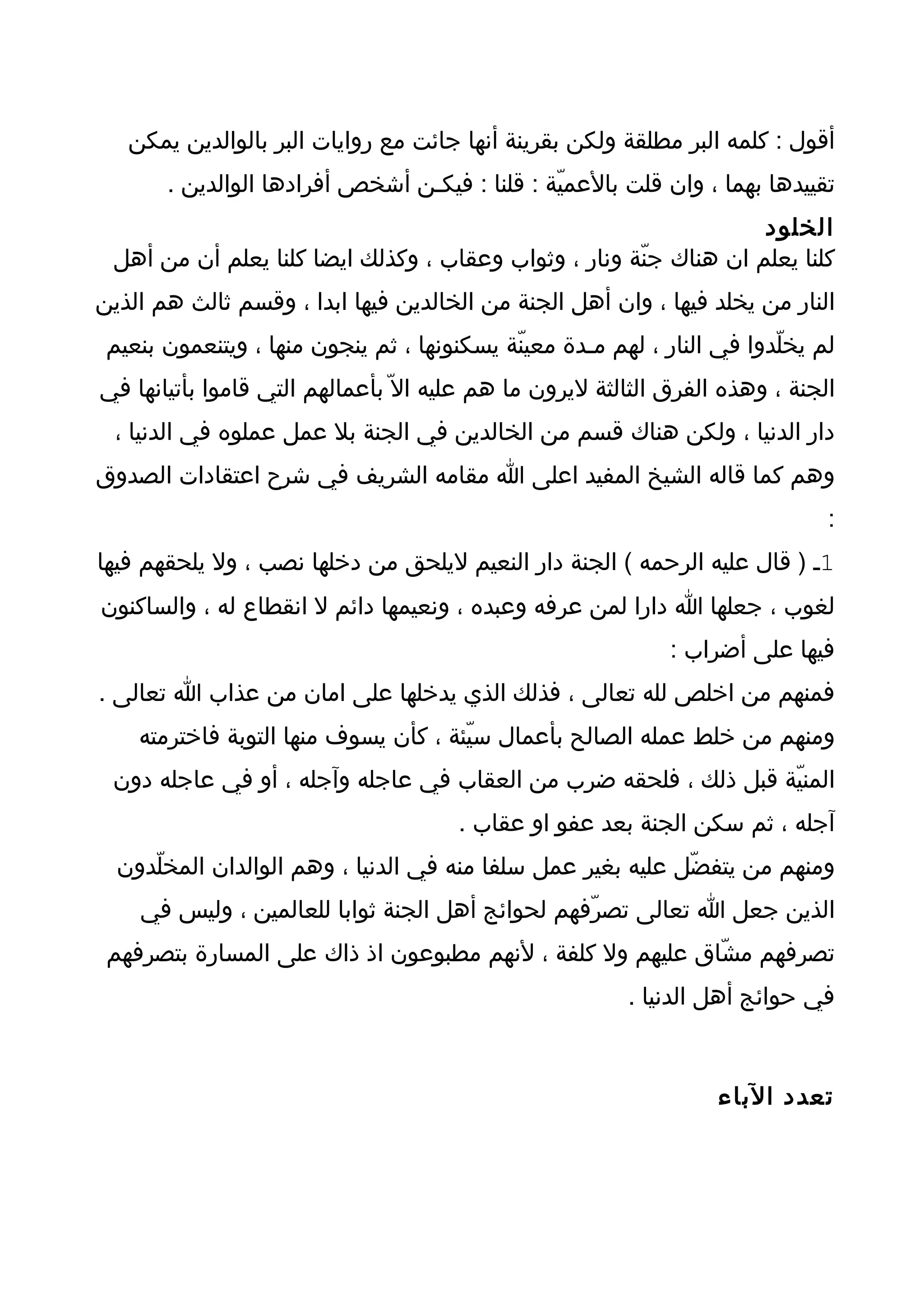 ‫أقول : كلمه البر مطلقة ولكن بقرينة أنها جائت مع روايات البر بالوالدين يمكن‬
       ‫تقييدها بهما ، وان قلت بالعميّة : قلنا : فيكـن أشخص أفرادها الوالدين .‬
                                                                   ‫الخلود‬
 ‫كلنا يعلم ان هناك جنّة ونار ، وثواب وعقاب ، وكذلك ايضا كلنا يعلم أن من أهل‬
‫النار من يخلد فيها ، وان أهل الجنة من الخالدين فيها ابدا ، وقسم ثالث هم الذين‬
 ‫لم يخلّدوا في النار ، لهم مـدة معينّة يسكنونها ، ثم ينجون منها ، ويتنعمون بنعيم‬
‫الجنة ، وهذه الفرق الثالثة ليرون ما هم عليه ال ّ بأعمالهم التي قاموا بأتيانها في‬
  ‫دار الدنيا ، ولكن هناك قسم من الخالدين في الجنة بل عمل عملوه في الدنيا ،‬
‫وهم كما قاله الشيخ المفيد اعلى ا مقامه الشريف في شرح اعتقادات الصدوق‬
                                                                               ‫:‬
‫1ـ ) قال عليه الرحمه ( الجنة دار النعيم ليلحق من دخلها نصب ، ول يلحقهم فيها‬
‫لغوب ، جعلها ا دارا لمن عرفه وعبده ، ونعيمها دائم ل انقطاع له ، والساكنون‬
                                                              ‫فيها على أضراب :‬
‫فمنهم من اخلص لله تعالى ، فذلك الذي يدخلها على امان من عذاب ا تعالى .‬
    ‫ومنهم من خلط عمله الصالح بأعمال سيّئة ، كأن يسوف منها التوبة فاخترمته‬
 ‫المنيّة قبل ذلك ، فلحقه ضرب من العقاب في عاجله وآجله ، أو في عاجله دون‬
                                       ‫آجله ، ثم سكن الجنة بعد عفو او عقاب .‬
  ‫ومنهم من يتفضّل عليه بغير عمل سلفا منه في الدنيا ، وهم الوالدان المخلّدون‬
    ‫الذين جعل ا تعالى تصرّفهم لحوائج أهل الجنة ثوابا للعالمين ، وليس في‬
 ‫تصرفهم مشّاق عليهم ول كلفة ، لنهم مطبوعون اذ ذاك على المسارة بتصرفهم‬
                                                         ‫في حوائج أهل الدنيا .‬



                                                                   ‫تعدد الباء‬
 