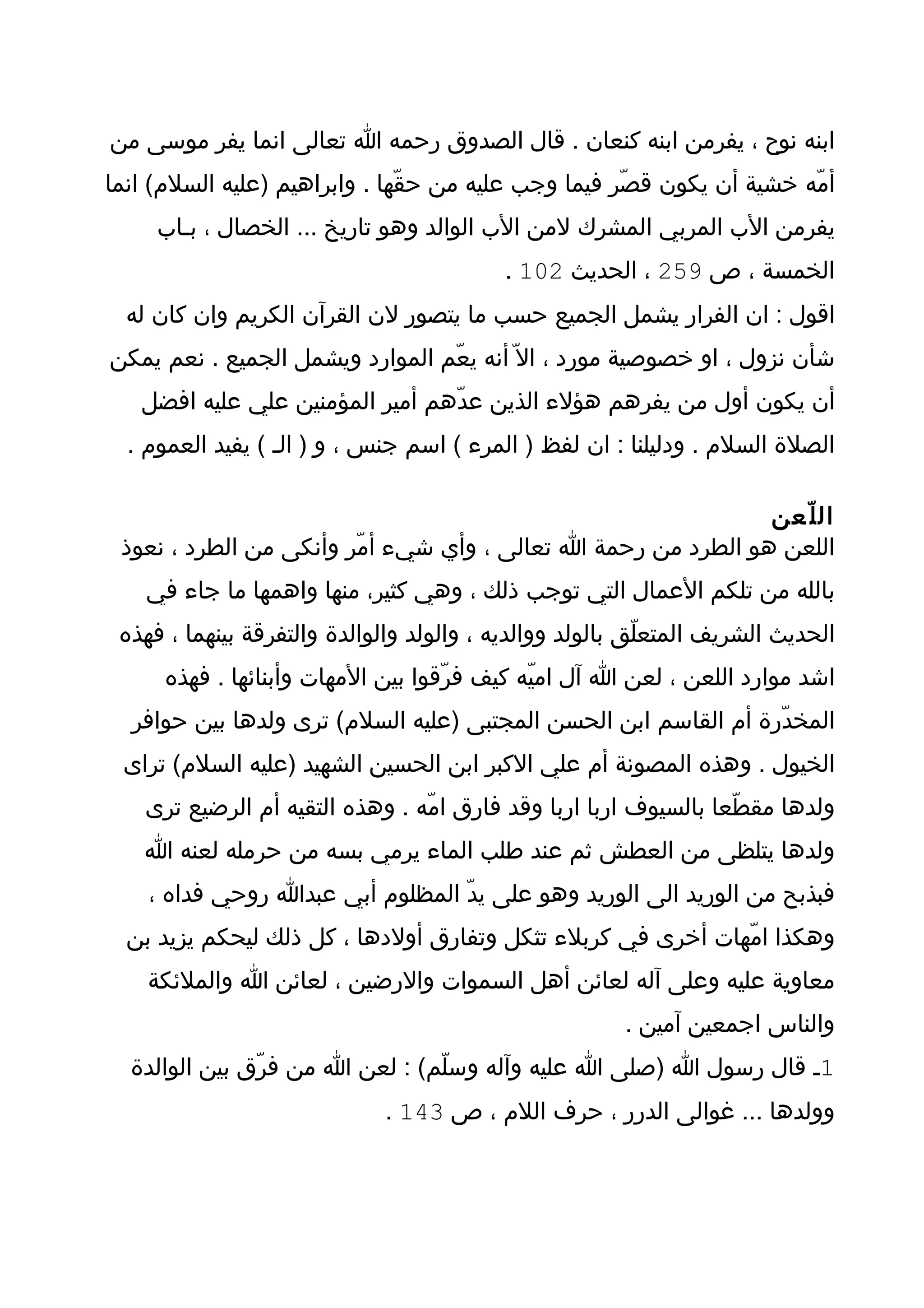‫ابنه نوح ، يفرمن ابنه كنعان . قال الصدوق رحمه ا تعالى انما يفر موسى من‬
‫أمّه خشية أن يكون قصّر فيما وجب عليه من حقّها . وابراهيم )عليه السلم( انما‬
     ‫يفرمن الب المربي المشرك لمن الب الوالد وهو تاريخ ... الخصال ، بـاب‬
                                           ‫الخمسة ، ص 952 ، الحديث 201 .‬
  ‫اقول : ان الفرار يشمل الجميع حسب ما يتصور لن القرآن الكريم وان كان له‬
‫شأن نزول ، او خصوصية مورد ، ال ّ أنه يعّم الموارد ويشمل الجميع . نعم يمكن‬
   ‫أن يكون أول من يفرهم هؤلء الذين عدّهم أمير المؤمنين علي عليه افضل‬
  ‫الصلة السلم . ودليلنا : ان لفظ ) المرء ( اسم جنس ، و ) الـ ( يفيد العموم .‬

                                                              ‫ال ل ّعن‬
 ‫اللعن هو الطرد من رحمة ا تعالى ، وأي شيء أمّر وأنكى من الطرد ، نعوذ‬
    ‫بالله من تلكم العمال التي توجب ذلك ، وهي كثير، منها واهمها ما جاء في‬
 ‫الحديث الشريف المتعلّق بالولد ووالديه ، والولد والوالدة والتفرقة بينهما ، فهذه‬
      ‫اشد موارد اللعن ، لعن ا آل اميّه كيف فرّقوا بين المهات وأبنائها . فهذه‬
  ‫المخدّرة أم القاسم ابن الحسن المجتبى )عليه السلم( ترى ولدها بين حوافر‬
 ‫الخيول . وهذه المصونة أم علي الكبر ابن الحسين الشهيد )عليه السلم( تراى‬
    ‫ولدها مقطّعا بالسيوف اربا اربا وقد فارق امّه . وهذه التقيه أم الرضيع ترى‬
   ‫ولدها يتلظى من العطش ثم عند طلب الماء يرمي بسه من حرمله لعنه ا‬
    ‫فبذبح من الوريد الى الوريد وهو على يدّ المظلوم أبي عبدا روحي فداه ،‬
  ‫وهكذا امّهات أخرى في كربلء تثكل وتفارق أولدها ، كل ذلك ليحكم يزيد بن‬
    ‫معاوية عليه وعلى آله لعائن أهل السموات والرضين ، لعائن ا والملئكة‬
                                                        ‫والناس اجمعين آمين .‬
  ‫1ـ قال رسول ا )صلى ا عليه وآله وسلّم( : لعن ا من فرّق بين الوالدة‬
                              ‫وولدها ... غوالى الدرر ، حرف اللم ، ص 341 .‬
 