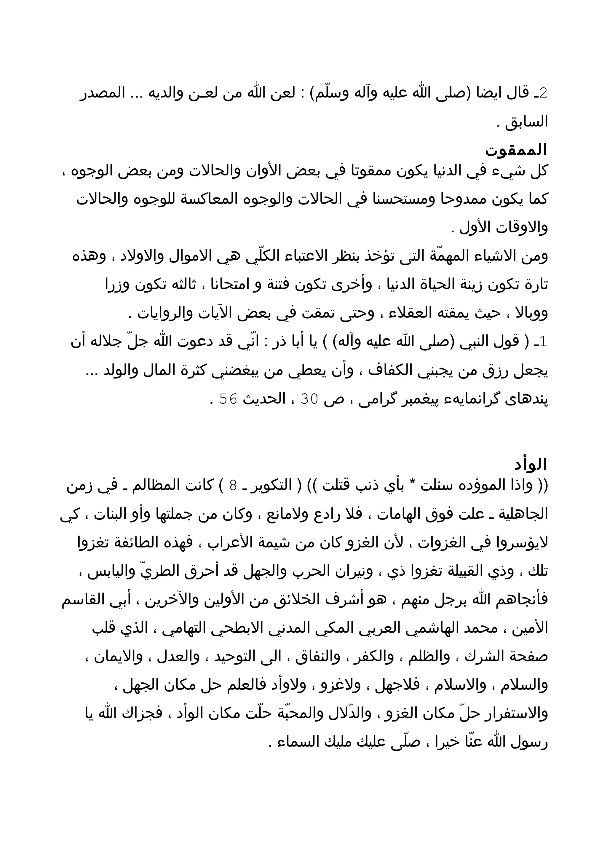 ‫2ـ قال ايضا )صلى ا عليه وآله وسلّم( : لعن ا من لعـن والديه ... المصدر‬
                                                                        ‫السابق .‬
                                                           ‫الممقوت‬
‫كل شيء في الدنيا يكون ممقوتا في بعض الوان والحالت ومن بعض الوجوه ،‬
  ‫كما يكون ممدوحا ومستحسنا في الحالت والوجوه المعاكسة للوجوه والحالت‬
                                                                ‫والوقات الول .‬
 ‫ومن الشياء المهمّة التى تؤخذ بنظر العتباء الكلّي هي الموال والولد ، وهذه‬
       ‫تارة تكون زينة الحياة الدنيا ، وأخرى تكون فتنة و امتحانا ، ثالثه تكون وزرا‬
          ‫ووبال ، حيث يمقته العقلء ، وحتى تمقت في بعض اليات والروايات .‬
 ‫1ـ ) قول النبي )صلى ا عليه وآله( ( يا أبا ذر : انّي قد دعوت ا جلّ جلله أن‬
   ‫يجعل رزق من يجبني الكفاف ، وأن يعطي من يبغضني كثرة المال والولد ...‬
                        ‫پندهاى گرانمايهء پيغمبر گرامى ، ص 03 ، الحديث 65 .‬



                                                                       ‫الوأد‬
 ‫)) واذا الموؤده سئلت * بأي ذنب قتلت (( ) التكوير ـ 8 ( كانت المظالم ـ في زمن‬
‫الجاهلية ـ علت فوق الهامات ، فل رادع ولمانع ، وكان من جملتها وأو البنات ، كي‬
  ‫ليؤسروا في الغزوات ، لن الغزو كان من شيمة العراب ، فهذه الطائفة تغزوا‬
  ‫تلك ، وذي القبيلة تغزوا ذي ، ونيران الحرب والجهل قد أحرق الطريّ واليابس ،‬
‫فأنجاهم ا برجل منهم ، هو أشرف الخلئق من الولين والخرين ، أبي القاسم‬
    ‫المين ، محمد الهاشمي العربي المكي المدني البطحي التهامي ، الذي قلب‬
   ‫صفحة الشرك ، والظلم ، والكفر ، والنفاق ، الى التوحيد ، والعدل ، واليمان ،‬
        ‫والسلم ، والسلم ، فلجهل ، ولغزو ، ولوأد فالعلم حل مكان الجهل ،‬
   ‫والستفرار حلّ مكان الغزو ، والدّلل والمحبّة حلّت مكان الوأد ، فجزاك ا يا‬
                                  ‫رسول ا عنّا خيرا ، صلّى عليك مليك السماء .‬
 