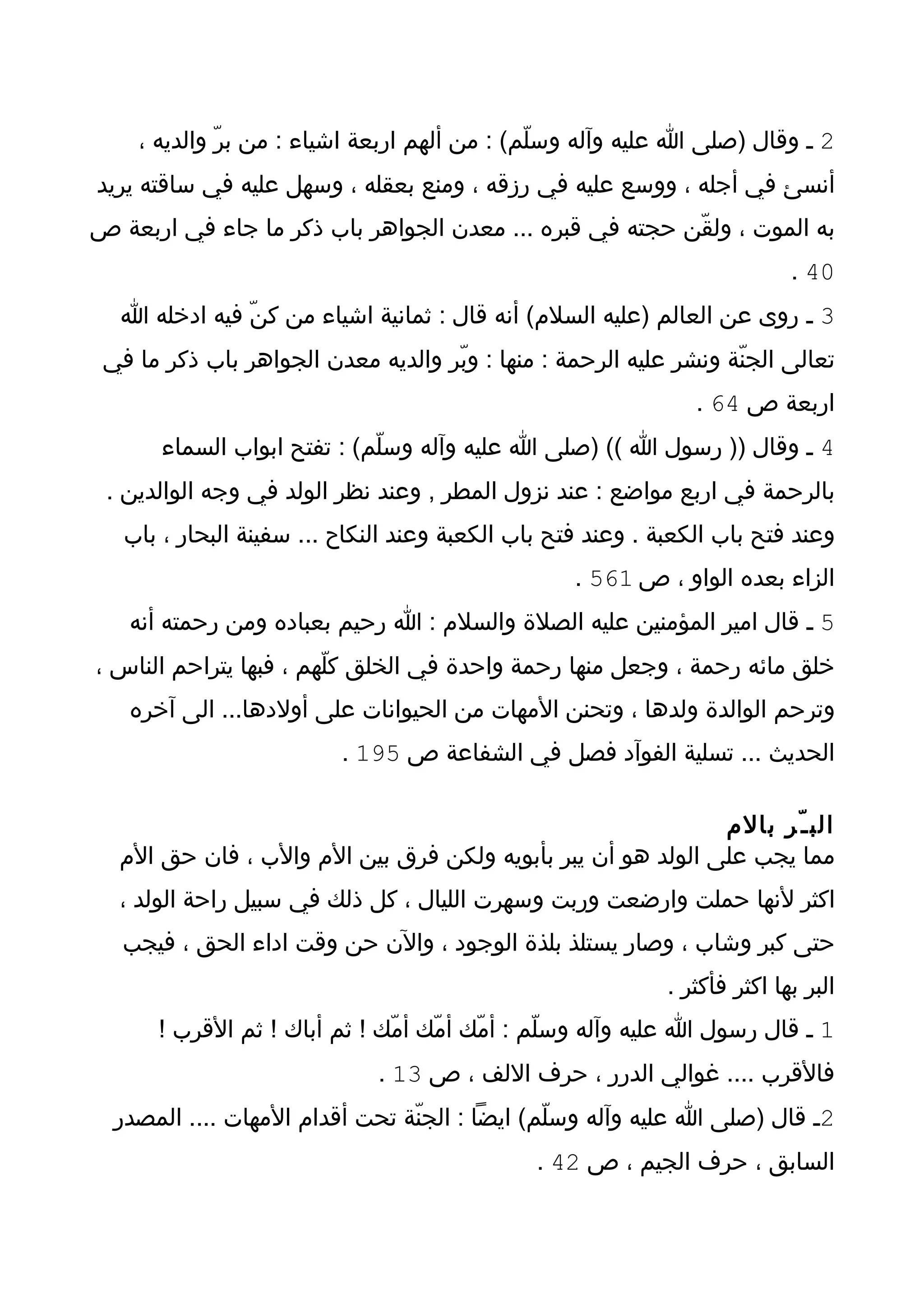 ‫2 ـ وقال )صلى ا عليه وآله وسلّم( : من ألهم اربعة اشياء : من برّ والديه ،‬
‫أنسئ في أجله ، ووسع عليه في رزقه ، ومنع بعقله ، وسهل عليه في ساقته يريد‬
‫به الموت ، ولقّن حجته في قبره ... معدن الجواهر باب ذكر ما جاء في اربعة ص‬
                                                                            ‫04 .‬
  ‫3 ـ روى عن العالم )عليه السلم( أنه قال : ثمانية اشياء من كنّ فيه ادخله ا‬
 ‫تعالى الجنّة ونشر عليه الرحمة : منها : وبّر والديه معدن الجواهر باب ذكر ما في‬
                                                                ‫اربعة ص 46 .‬
       ‫4 ـ وقال )) رسول ا (( )صلى ا عليه وآله وسلّم( : تفتح ابواب السماء‬
 ‫بالرحمة في اربع مواضع : عند نزول المطر , وعند نظر الولد في وجه الوالدين .‬
   ‫وعند فتح باب الكعبة . وعند فتح باب الكعبة وعند النكاح ... سفينة البحار ، باب‬
                                                   ‫الزاء بعده الواو ، ص 165 .‬
   ‫5 ـ قال امير المؤمنين عليه الصلة والسلم : ا رحيم بعباده ومن رحمته أنه‬
‫خلق مائه رحمة ، وجعل منها رحمة واحدة في الخلق كلّهم ، فبها يتراحم الناس ،‬
   ‫وترحم الوالدة ولدها ، وتحنن المهات من الحيوانات على أولدها... الى آخره‬
                          ‫الحديث ... تسلية الفوآد فصل في الشفاعة ص 591 .‬

                                                             ‫الب ـ ّر بالم‬
  ‫مما يجب على الولد هو أن يبر بأبويه ولكن فرق بين الم والب ، فان حق الم‬
  ‫اكثر لنها حملت وارضعت وربت وسهرت الليال ، كل ذلك في سبيل راحة الولد ،‬
   ‫حتى كبر وشاب ، وصار يستلذ بلذة الوجود ، والن حن وقت اداء الحق ، فيجب‬
                                                             ‫البر بها اكثر فأكثر .‬
      ‫1 ـ قال رسول ا عليه وآله وسلّم : أمّك أمّك أمّك ! ثم أباك ! ثم القرب !‬
                              ‫فالقرب .... غوالي الدرر ، حرف اللف ، ص 31 .‬
  ‫2ـ قال )صلى ا عليه وآله وسلّم( ايضا : الجنّة تحت أقدام المهات .... المصدر‬
                                               ‫السابق ، حرف الجيم ، ص 24 .‬
 