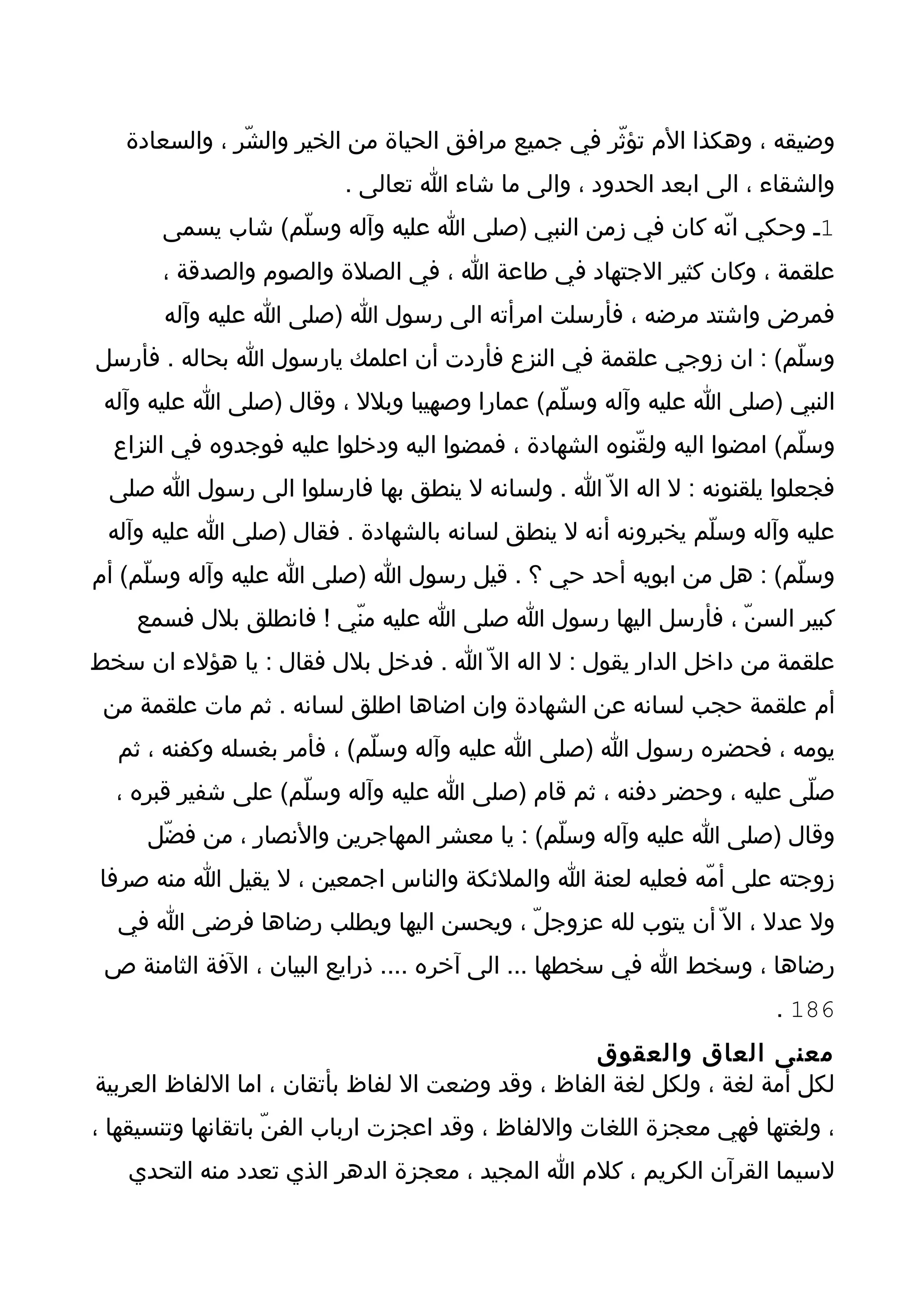 ‫وضيقه ، وهكذا الم تؤثّر في جميع مرافق الحياة من الخير والشّر ، والسعادة‬
                          ‫والشقاء ، الى ابعد الحدود ، والى ما شاء ا تعالى .‬
       ‫1ـ وحكي انّه كان في زمن النبي )صلى ا عليه وآله وسلّم( شاب يسمى‬
       ‫علقمة ، وكان كثير الجتهاد في طاعة ا ، في الصلة والصوم والصدقة ،‬
       ‫فمرض واشتد مرضه ، فأرسلت امرأته الى رسول ا )صلى ا عليه وآله‬
‫وسلّم( : ان زوجي علقمة في النزع فأردت أن اعلمك يارسول ا بحاله . فأرسل‬
 ‫النبي )صلى ا عليه وآله وسلّم( عمارا وصهيبا وبلل ، وقال )صلى ا عليه وآله‬
  ‫وسلّم( امضوا اليه ولقّنوه الشهادة ، فمضوا اليه ودخلوا عليه فوجدوه في النزاع‬
 ‫فجعلوا يلقنونه : ل اله ال ّ ا . ولسانه ل ينطق بها فارسلوا الى رسول ا صلى‬
 ‫عليه وآله وسلّم يخبرونه أنه ل ينطق لسانه بالشهادة . فقال )صلى ا عليه وآله‬
‫وسلّم( : هل من ابويه أحد حي ؟ . قيل رسول ا )صلى ا عليه وآله وسلّم( أم‬
    ‫كبير السنّ ، فأرسل اليها رسول ا صلى ا عليه منّي ! فانطلق بلل فسمع‬
‫علقمة من داخل الدار يقول : ل اله ال ّ ا . فدخل بلل فقال : يا هؤلء ان سخط‬
 ‫أم علقمة حجب لسانه عن الشهادة وان اضاها اطلق لسانه . ثم مات علقمة من‬
  ‫يومه ، فحضره رسول ا )صلى ا عليه وآله وسلّم( ، فأمر بغسله وكفنه ، ثم‬
  ‫صلّى عليه ، وحضر دفنه ، ثم قام )صلى ا عليه وآله وسلّم( على شفير قبره ،‬
     ‫وقال )صلى ا عليه وآله وسلّم( : يا معشر المهاجرين والنصار ، من فضّل‬
 ‫زوجته على أمّه فعليه لعنة ا والملئكة والناس اجمعين ، ل يقيل ا منه صرفا‬
  ‫ول عدل ، ال ّ أن يتوب لله عزوجلّ ، ويحسن اليها ويطلب رضاها فرضى ا في‬
 ‫رضاها ، وسخط ا في سخطها ... الى آخره .... ذرايع البيان ، الفة الثامنة ص‬
                                                                      ‫681 .‬
                                                   ‫معنى العاق والعقوق‬
‫لكل أمة لغة ، ولكل لغة الفاظ ، وقد وضعت ال لفاظ بأتقان ، اما اللفاظ العربية‬
‫، ولغتها فهي معجزة اللغات واللفاظ ، وقد اعجزت ارباب الفنّ باتقانها وتنسيقها ،‬
   ‫لسيما القرآن الكريم ، كلم ا المجيد ، معجزة الدهر الذي تعدد منه التحدي‬
 