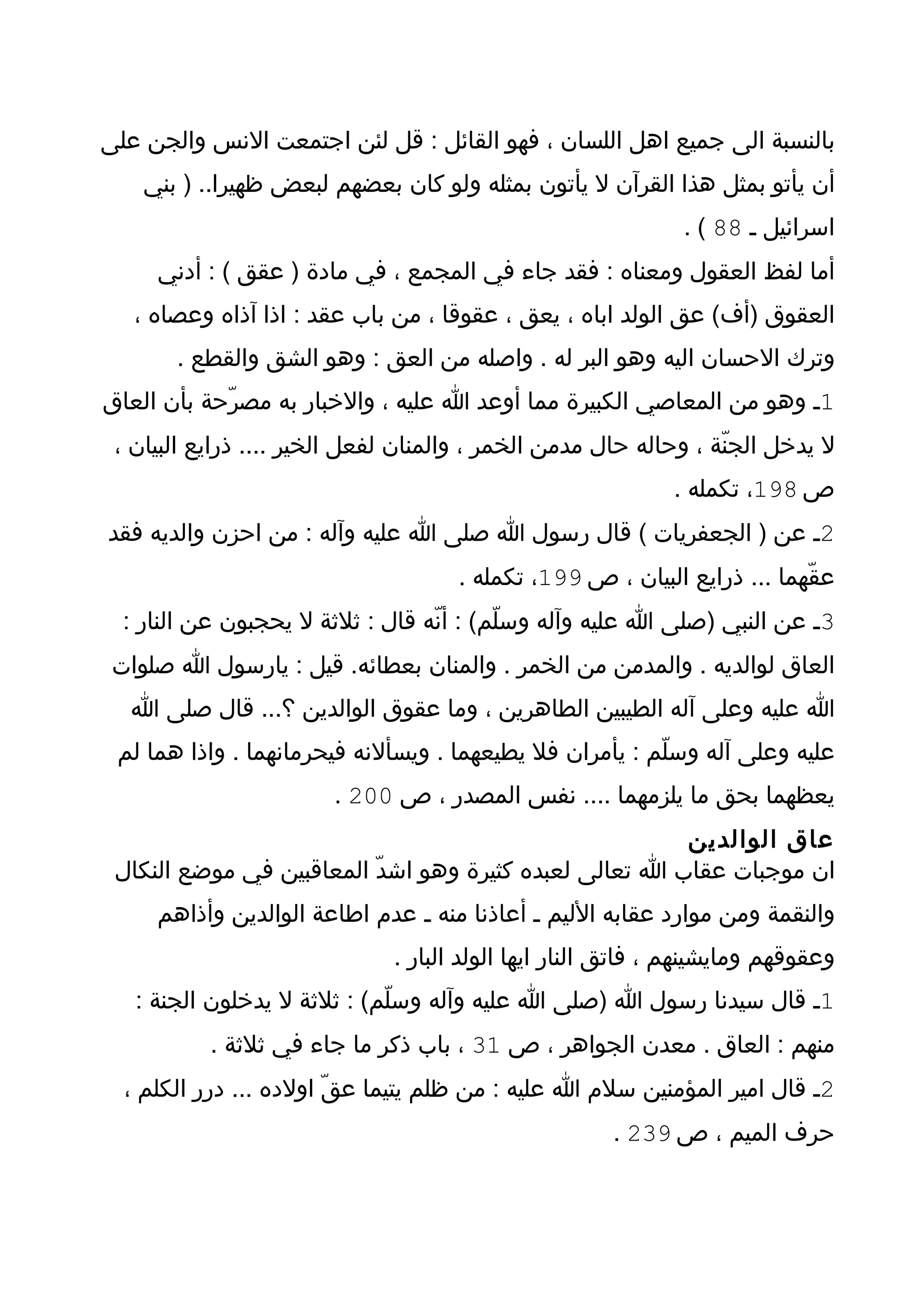 ‫بالنسبة الى جميع اهل اللسان ، فهو القائل : قل لئن اجتمعت النس والجن على‬
    ‫أن يأتو بمثل هذا القرآن ل يأتون بمثله ولو كان بعضهم لبعض ظهيرا.. ) بني‬
                                                              ‫اسرائيل ـ 88 ( .‬
     ‫أما لفظ العقول ومعناه : فقد جاء في المجمع ، في مادة ) عقق ( : أدني‬
   ‫العقوق )أف( عق الولد اباه ، يعق ، عقوقا ، من باب عقد : اذا آذاه وعصاه ،‬
       ‫وترك الحسان اليه وهو البر له . واصله من العق : وهو الشق والقطع .‬
‫1ـ وهو من المعاصي الكبيرة مما أوعد ا عليه ، والخبار به مصرّحة بأن العاق‬
 ‫ل يدخل الجنّة ، وحاله حال مدمن الخمر ، والمنان لفعل الخير .... ذرايع البيان ،‬
                                                             ‫ص 891، تكمله .‬
‫2ـ عن ) الجعفريات ( قال رسول ا صلى ا عليه وآله : من احزن والديه فقد‬
                                     ‫عقّهما ... ذرايع البيان ، ص 991، تكمله .‬
  ‫3ـ عن النبي )صلى ا عليه وآله وسلّم( : أنّه قال : ثلثة ل يحجبون عن النار :‬
 ‫العاق لوالديه . والمدمن من الخمر . والمنان بعطائه. قيل : يارسول ا صلوات‬
  ‫ا عليه وعلى آله الطيبين الطاهرين ، وما عقوق الوالدين ؟... قال صلى ا‬
 ‫عليه وعلى آله وسلّم : يأمران فل يطيعهما . ويسألنه فيحرمانهما . واذا هما لم‬
                        ‫يعظهما بحق ما يلزمهما .... نفس المصدر ، ص 002 .‬
                                                        ‫عاق الوالدين‬
 ‫ان موجبات عقاب ا تعالى لعبده كثيرة وهو اشدّ المعاقبين في موضع النكال‬
     ‫والنقمة ومن موارد عقابه الليم ـ أعاذنا منه ـ عدم اطاعة الوالدين وأذاهم‬
                              ‫وعقوقهم ومايشينهم ، فاتق النار ايها الولد البار .‬
   ‫1ـ قال سيدنا رسول ا )صلى ا عليه وآله وسلّم( : ثلثة ل يدخلون الجنة :‬
           ‫منهم : العاق . معدن الجواهر ، ص 13 ، باب ذكر ما جاء في ثلثة .‬
  ‫2ـ قال امير المؤمنين سلم ا عليه : من ظلم يتيما عقّ اولده ... درر الكلم ،‬
                                                      ‫حرف الميم ، ص 932 .‬
 