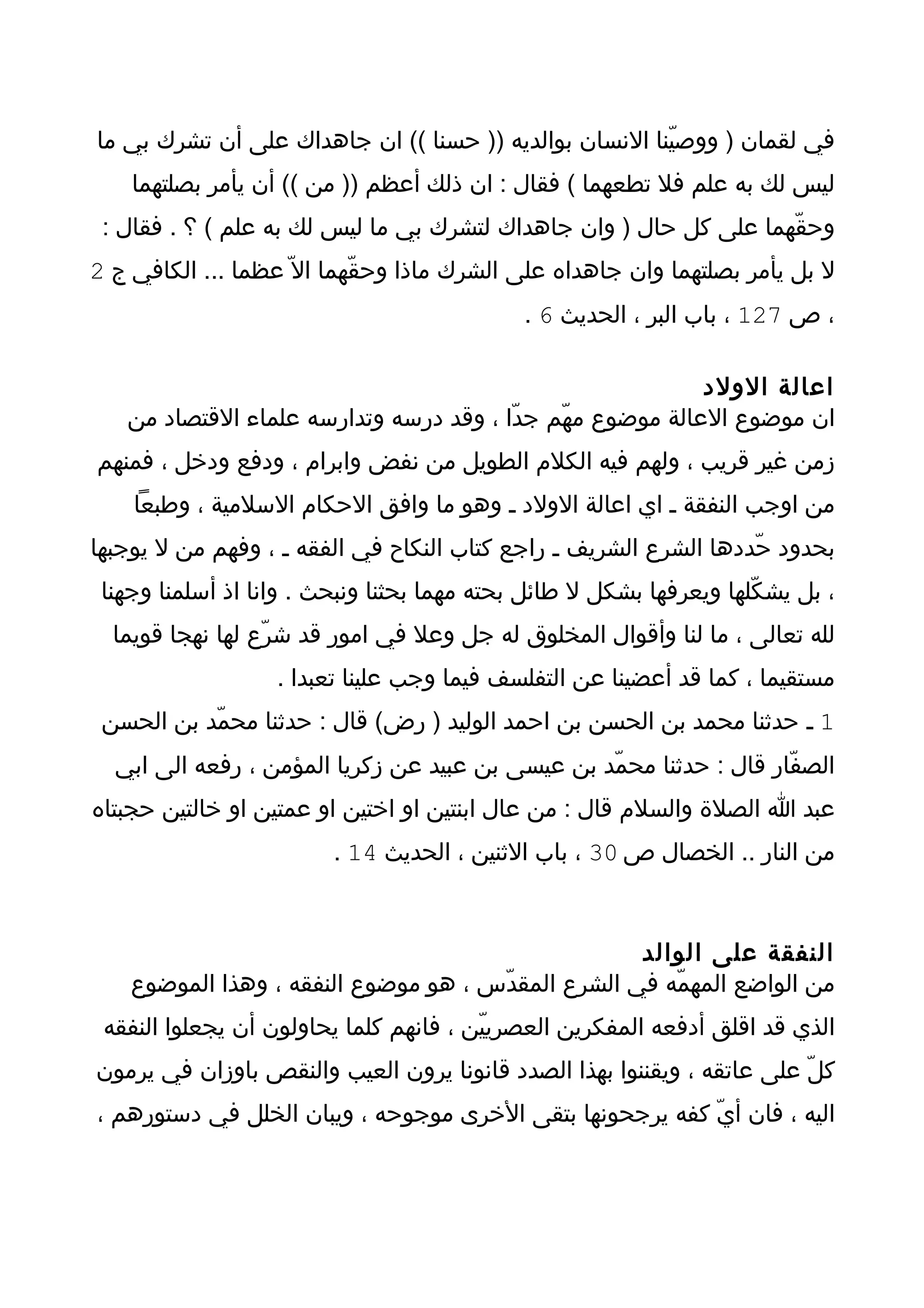 ‫في لقمان ) ووصيّنا النسان بوالديه )) حسنا (( ان جاهداك على أن تشرك بي ما‬
    ‫ليس لك به علم فل تطعهما ( فقال : ان ذلك أعظم )) من (( أن يأمر بصلتهما‬
 ‫وحقّهما على كل حال ) وان جاهداك لتشرك بي ما ليس لك به علم ( ؟ . فقال :‬
‫ل بل يأمر بصلتهما وان جاهداه على الشرك ماذا وحقّهما ال ّ عظما ... الكافي ج 2‬
                                             ‫، ص 721 ، باب البر ، الحديث 6 .‬

                                                           ‫اعالة الولد‬
   ‫ان موضوع العالة موضوع مهّم جدّا ، وقد درسه وتدارسه علماء القتصاد من‬
‫زمن غير قريب ، ولهم فيه الكلم الطويل من نفض وابرام ، ودفع ودخل ، فمنهم‬
    ‫من اوجب النفقة ـ اي اعالة الولد ـ وهو ما وافق الحكام السلمية ، وطبعا‬
‫بحدود حّددها الشرع الشريف ـ راجع كتاب النكاح في الفقه ـ ، وفهم من ل يوجبها‬
 ‫، بل يشكّلها ويعرفها بشكل ل طائل بحته مهما بحثنا ونبحث . وانا اذ أسلمنا وجهنا‬
  ‫لله تعالى ، ما لنا وأقوال المخلوق له جل وعل في امور قد شرّع لها نهجا قويما‬
                   ‫مستقيما ، كما قد أعضينا عن التفلسف فيما وجب علينا تعبدا .‬
 ‫1 ـ حدثنا محمد بن الحسن بن احمد الوليد ) رض( قال : حدثنا محمّد بن الحسن‬
  ‫الصفّار قال : حدثنا محمّد بن عيسى بن عبيد عن زكريا المؤمن ، رفعه الى ابي‬
‫عبد ا الصلة والسلم قال : من عال ابنتين او اختين او عمتين او خالتين حجبتاه‬
                         ‫من النار .. الخصال ص 03 ، باب الثنين ، الحديث 41 .‬



                                                    ‫النفقة على الوالد‬
    ‫من الواضع المهمّه في الشرع المقدّس ، هو موضوع النفقه ، وهذا الموضوع‬
 ‫الذي قد اقلق أدفعه المفكرين العصرييّن ، فانهم كلما يحاولون أن يجعلوا النفقه‬
‫كلّ على عاتقه ، ويقننوا بهذا الصدد قانونا يرون العيب والنقص باوزان في يرمون‬
‫اليه ، فان أيّ كفه يرجحونها بتقى الخرى موجوحه ، ويبان الخلل في دستورهم ،‬
 