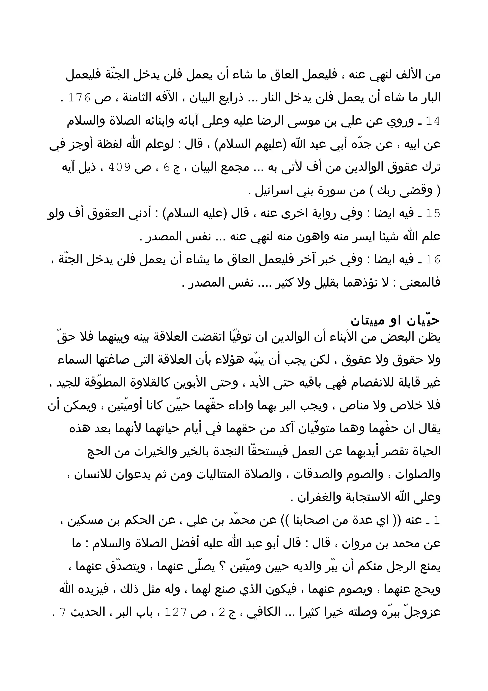‫من اللف لنهي عنه ، فليعمل العاق ما شاء أن يعمل فلن يدخل الجنّة فليعمل‬
  ‫البار ما شاء أن يعمل فلن يدخل النار ... ذرايع البيان ، الفه الثامنة ، ص 671 .‬
   ‫41 ـ وروي عن علي بن موسى الرضا عليه وعلى آبائه وابنائه الصلة والسلم‬
‫عن ابيه ، عن جدّه أبي عبد ا )عليهم السلم( ، قال : لوعلم ا لفظة أوجز في‬
  ‫ترك عقوق الوالدين من أف لتى به ... مجمع البيان ، ج 6 ، ص 904 ، ذيل آيه‬
                                       ‫) وقضى ربك ( من سورة بني اسرائيل .‬
‫51 ـ فيه ايضا : وفي رواية اخرى عنه ، قال )عليه السلم( : أدني العقوق أف ولو‬
                 ‫علم ا شيئا ايسر منه واهون منه لنهي عنه ... نفس المصدر .‬
‫61 ـ فيه ايضا : وفي خبر آخر فليعمل العاق ما يشاء أن يعمل فلن يدخل الجنّة ،‬
                          ‫فالمعنى : ل تؤذهما بقليل ول كثير .... نفس المصدر .‬

                                                             ‫ح ي ّيان او مييتان‬
 ‫يظن البعض من البناء أن الوالدين ان توفيّا اتقضت العلقة بينه وبينهما فل حقّ‬
 ‫ول حقوق ول عقوق ، لكن يجب أن ينبّه هؤلء بأن العلقة التى صاغتها السماء‬
‫غير قابلة للنفصام فهي باقيه حتى البد ، وحتى البوين كالقلوة المطوّقة للجيد ،‬
‫فل خلص ول مناص ، ويجب البر بهما واداء حقّهما حييّن كانا أوميّتين ، ويمكن أن‬
    ‫يقال ان حفّهما وهما متوفّيان آكد من حقهما في أيام حياتهما لنهما بعد هذه‬
       ‫الحياة تقصر أيديهما عن العمل فيستحقّا النجدة بالخير والخيرات من الحج‬
   ‫والصلوات ، والصوم والصدقات ، والصلة المتتاليات ومن ثم يدعوان للنسان ،‬
                                                ‫وعلى ا الستجابة والغفران .‬
  ‫1 ـ عنه )) اي عدة من اصحابنا (( عن محمّد بن علي ، عن الحكم بن مسكين ،‬
    ‫عن محمد بن مروان ، قال : قال أبو عبد ا عليه أفضل الصلة والسلم : ما‬
   ‫يمنع الرجل منكم أن يبّر والديه حيين وميّتين ؟ يصلّى عنهما ، ويتصدّق عنهما ،‬
  ‫ويحج عنهما ، ويصوم عنهما ، فيكون الذي صنع لهما ، وله مثل ذلك ، فيزيده ا‬
‫عزوجلّ ببرّه وصلته خيرا كثيرا ... الكافي ، ج 2 ، ص 721 ، باب البر ، الحديث 7 .‬
 