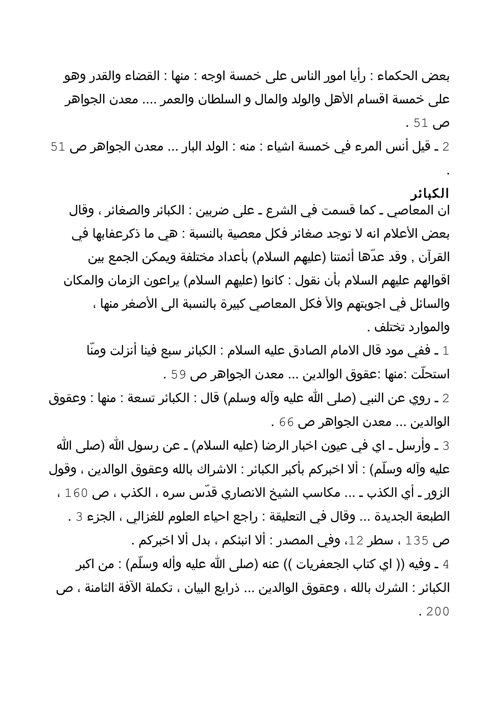 ‫بعض الحكماء : رأيا امور الناس على خمسة اوجه : منها : القضاء والقدر وهو‬
   ‫على خمسة اقسام الهل والولد والمال و السلطان والعمر .... معدن الجواهر‬
                                                                       ‫ص 15 .‬
‫2 ـ قيل أنس المرء في خمسة اشياء : منه : الولد البار ... معدن الجواهر ص 15‬
                                                                                ‫.‬
                                                                ‫الكبائر‬
   ‫ان المعاصي ـ كما قسمت في الشرع ـ على ضربين : الكبائر والصغائر ، وقال‬
    ‫بعض العلم انه ل توجد صغائر فكل معصية بالنسبة : هي ما ذكرعفابها في‬
       ‫القرآن , وقد عدّها أئمتنا )عليهم السلم( بأعداد مختلفة ويمكن الجمع بين‬
  ‫اقوالهم عليهم السلم بأن نقول : كانوا )عليهم السلم( يراعون الزمان والمكان‬
        ‫والسائل في اجوبتهم وال فكل المعاصي كبيرة بالنسبة الى الصغر منها ،‬
                                                                ‫والموارد تختلف .‬
       ‫1 ـ ففي مود قال المام الصادق عليه السلم : الكبائر سبع فينا أنزلت ومنّا‬
                      ‫استحلّت :منها :عقوق الوالدين ... معدن الجواهر ص 95 .‬
‫2 ـ روي عن النبي )صلى ا عليه وآله وسلم( قال : الكبائر تسعة : منها : وعقوق‬
                                            ‫الوالدين ... معدن الجواهر ص 66 .‬
 ‫3 ـ وأرسل ـ اي في عيون اخبار الرضا )عليه السلم( ـ عن رسول ا )صلى ا‬
‫عليه وآله وسلّم( : أل اخبركم بأكبر الكبائر : الشراك بالله وعقوق الوالدين ، وقول‬
 ‫الزور ـ أي الكذب ـ ... مكاسب الشيخ النصاري قدّس سره ، الكذب ، ص 061 ،‬
   ‫الطبعة الجديدة ... وقال في التعليقة : راجع احياء العلوم للغزالي ، الجزء 3 .‬
                ‫ص 531 ، سطر 21، وفي المصدر : أل انبئكم ، بدل أل اخبركم .‬
     ‫4 ـ وفيه )) اي كتاب الجعفريات (( عنه )صلى ا عليه وأله وسلّم( : من اكبر‬
 ‫الكبائر : الشرك بالله ، وعقوق الوالدين ... ذرايع البيان ، تكملة الفة الثامنة ، ص‬
                                                                          ‫002 .‬
 