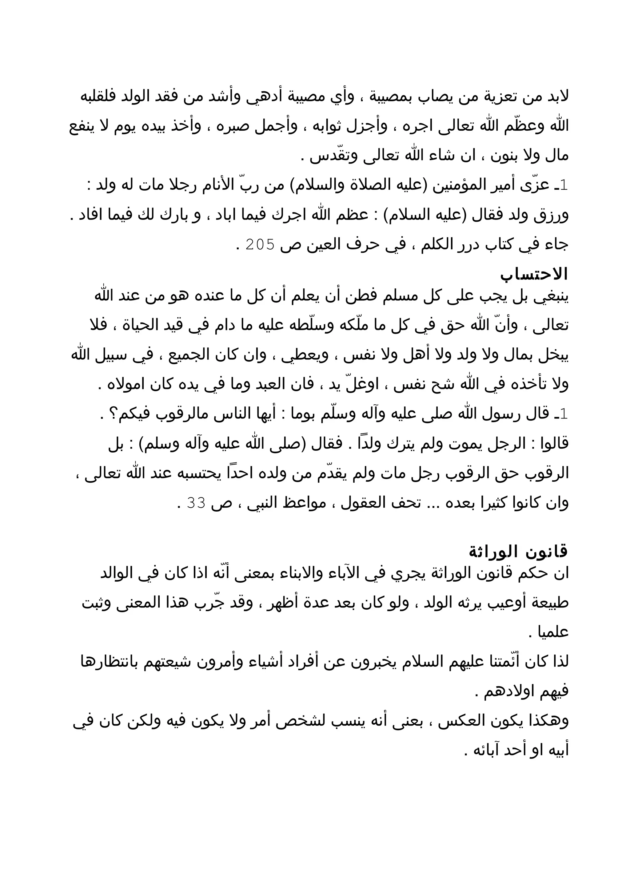 ‫لبد من تعزية من يصاب بمصيبة ، وأي مصيبة أدهي وأشد من فقد الولد فلقلبه‬
‫ا وعظّم ا تعالى اجره ، وأجزل ثوابه ، وأجمل صبره ، وأخذ بيده يوم ل ينفع‬
                                  ‫مال ول بنون ، ان شاء ا تعالى وتقّدس .‬
  ‫1ـ عزّى أمير المؤمنين )عليه الصلة والسلم( من ربّ النام رجل مات له ولد :‬
‫ورزق ولد فقال )عليه السلم( : عظم ا اجرك فيما اباد ، و بارك لك فيما افاد .‬
                        ‫جاء في كتاب درر الكلم ، في حرف العين ص 502 .‬
                                                       ‫الحتساب‬
   ‫ينبغي بل يجب على كل مسلم فطن أن يعلم أن كل ما عنده هو من عند ا‬
  ‫تعالى ، وأنّ ا حق في كل ما ملّكه وسلّطه عليه ما دام في قيد الحياة ، فل‬
‫يبخل بمال ول ولد ول أهل ول نفس ، ويعطي ، وان كان الجميع ، في سبيل ا‬
    ‫ول تأخذه في ا شح نفس ، اوغلّ يد ، فان العبد وما في يده كان اموله .‬
    ‫1ـ قال رسول ا صلى عليه وآله وسلّم بوما : أيها الناس مالرقوب فيكم؟ .‬
     ‫قالوا : الرجل يموت ولم يترك ولدا . فقال )صلى ا عليه وآله وسلم( : بل‬
‫الرقوب حق الرقوب رجل مات ولم يقدّم من ولده احدا يحتسبه عند ا تعالى ،‬
               ‫وان كانوا كثيرا بعده ... تحف العقول ، مواعظ النبي ، ص 33 .‬

                                                             ‫قانون الوراثة‬
    ‫ان حكم قانون الوراثة يجري في الباء والبناء بمعنى أنّه اذا كان في الوالد‬
 ‫طبيعة أوعيب يرثه الولد ، ولو كان بعد عدة أظهر ، وقد جّرب هذا المعنى وثبت‬
                                                                     ‫علميا .‬
 ‫لذا كان أئّمتنا عليهم السلم يخبرون عن أفراد أشياء وأمرون شيعتهم بانتظارها‬
                                                            ‫فيهم اولدهم .‬
‫وهكذا يكون العكس ، بعنى أنه ينسب لشخص أمر ول يكون فيه ولكن كان في‬
                                                          ‫أبيه او أحد آبائه .‬
 