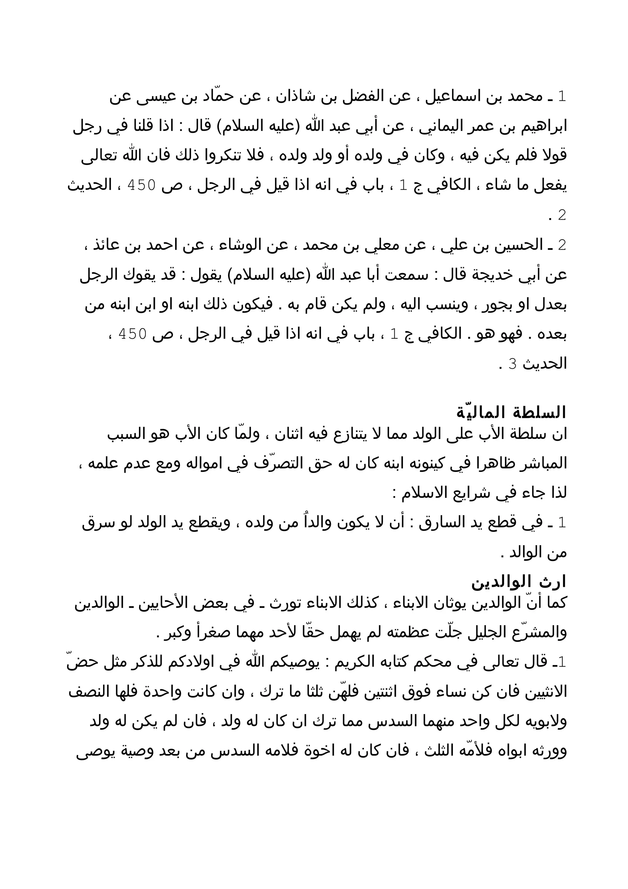 ‫1 ـ محمد بن اسماعيل ، عن الفضل بن شاذان ، عن حمّاد بن عيسى عن‬
‫ابراهيم بن عمر اليماني ، عن أبي عبد ا )عليه السلم( قال : اذا قلنا في رجل‬
  ‫قول فلم يكن فيه ، وكان في ولده أو ولد ولده ، فل تنكروا ذلك فان ا تعالى‬
‫يفعل ما شاء ، الكافي ج 1 ، باب في انه اذا قيل في الرجل ، ص 054 ، الحديث‬
                                                                         ‫2.‬
  ‫2 ـ الحسين بن علي ، عن معلي بن محمد ، عن الوشاء ، عن احمد بن عائذ ،‬
 ‫عن أبي خديجة قال : سمعت أبا عبد ا )عليه السلم( يقول : قد يقوك الرجل‬
  ‫بعدل او بجور ، وينسب اليه ، ولم يكن قام به . فيكون ذلك ابنه او ابن ابنه من‬
      ‫بعده . فهو هو . الكافي ج 1 ، باب في انه اذا قيل في الرجل ، ص 054 ،‬
                                                                  ‫الحديث 3 .‬

                                                            ‫السلطة المال ي ّة‬
     ‫ان سلطة الب على الولد مما ل يتنازع فيه اثنان ، ولمّا كان الب هو السبب‬
 ‫المباشر ظاهرا في كينونه ابنه كان له حق التصرّف في امواله ومع عدم علمه ،‬
                                                 ‫لذا جاء في شرايع السلم :‬
  ‫1 ـ في قطع يد السارق : أن ل يكون والداُ من ولده ، ويقطع يد الولد لو سرق‬
                                                                  ‫من الوالد .‬
                                                             ‫ارث الوالدين‬
 ‫كما أنّ الوالدين يوثان البناء ، كذلك البناء تورث ـ في بعض الحايين ـ الوالدين‬
             ‫والمشرّع الجليل جلّت عظمته لم يهمل حقّا لحد مهما صغرأ وكبر .‬
‫1ـ قال تعالى في محكم كتابه الكريم : يوصيكم ا في اولدكم للذكر مثل حضّ‬
‫النثيين فان كن نساء فوق اثنتين فلهّن ثلثا ما ترك ، وان كانت واحدة فلها النصف‬
   ‫ولبويه لكل واحد منهما السدس مما ترك ان كان له ولد ، فان لم يكن له ولد‬
 ‫وورثه ابواه فلمّه الثلث ، فان كان له اخوة فلمه السدس من بعد وصية يوصى‬
 