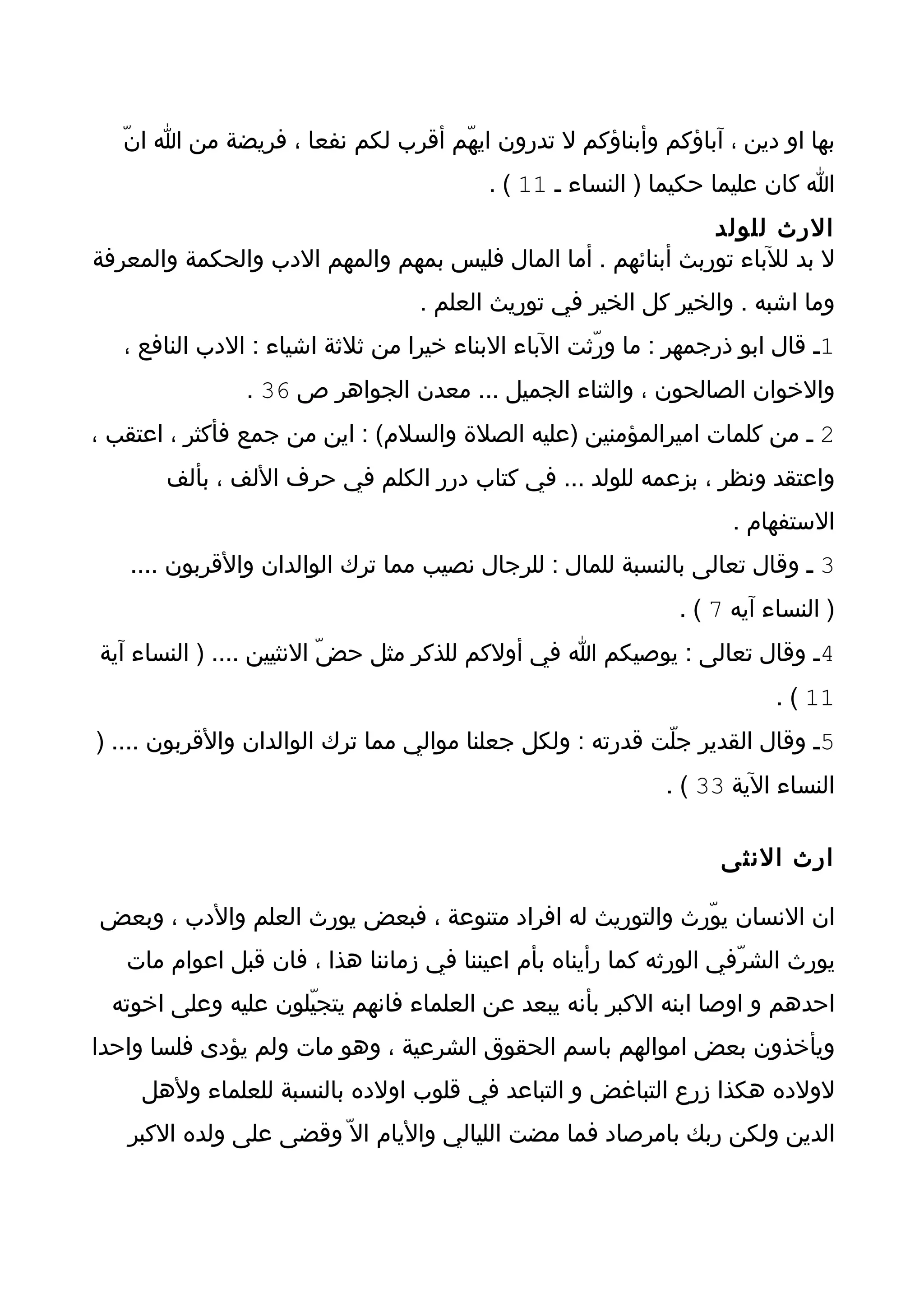 ‫بها او دين ، آباؤكم وأبناؤكم ل تدرون ايهّم أقرب لكم نفعا ، فريضة من ا انّ‬
                                          ‫ا كان عليما حكيما ) النساء ـ 11 ( .‬
                                                              ‫الرث للولد‬
‫ل بد للباء توربث أبنائهم . أما المال فليس بمهم والمهم الدب والحكمة والمعرفة‬
                                  ‫وما اشبه . والخير كل الخير في توريث العلم .‬
   ‫1ـ قال ابو ذرجمهر : ما ورّثت الباء البناء خيرا من ثلثة اشياء : الدب النافع ،‬
                ‫والخوان الصالحون ، والثناء الجميل ... معدن الجواهر ص 63 .‬
‫2 ـ من كلمات اميرالمؤمنين )عليه الصلة والسلم( : اين من جمع فأكثر ، اعتقب ،‬
       ‫واعتقد ونظر ، بزعمه للولد ... في كتاب درر الكلم في حرف اللف ، بألف‬
                                                                    ‫الستفهام .‬
   ‫3 ـ وقال تعالى بالنسبة للمال : للرجال نصيب مما ترك الوالدان والقربون ....‬
                                                              ‫) النساء آيه 7 ( .‬
‫4ـ وقال تعالى : يوصيكم ا في أولكم للذكر مثل حضّ النثيين .... ) النساء آية‬
                                                                         ‫11 ( .‬
‫5ـ وقال القدير جلّت قدرته : ولكل جعلنا موالي مما ترك الوالدان والقربون .... )‬
                                                            ‫النساء الية 33 ( .‬

                                                                  ‫ارث النثى‬

‫ان النسان يوّرث والتوريث له افراد متنوعة ، فبعض يورث العلم والدب ، وبعض‬
   ‫يورث الشرّفي الورثه كما رأيناه بأم اعيننا في زماننا هذا ، فان قبل اعوام مات‬
  ‫احدهم و اوصا ابنه الكبر بأنه يبعد عن العلماء فانهم يتجيّلون عليه وعلى اخوته‬
‫ويأخذون بعض اموالهم باسم الحقوق الشرعية ، وهو مات ولم يؤدى فلسا واحدا‬
     ‫لولده هكذا زرع التباغض و التباعد في قلوب اولده بالنسبة للعلماء ولهل‬
   ‫الدين ولكن ربك بامرصاد فما مضت الليالي واليام ال ّ وقضى على ولده الكبر‬
 