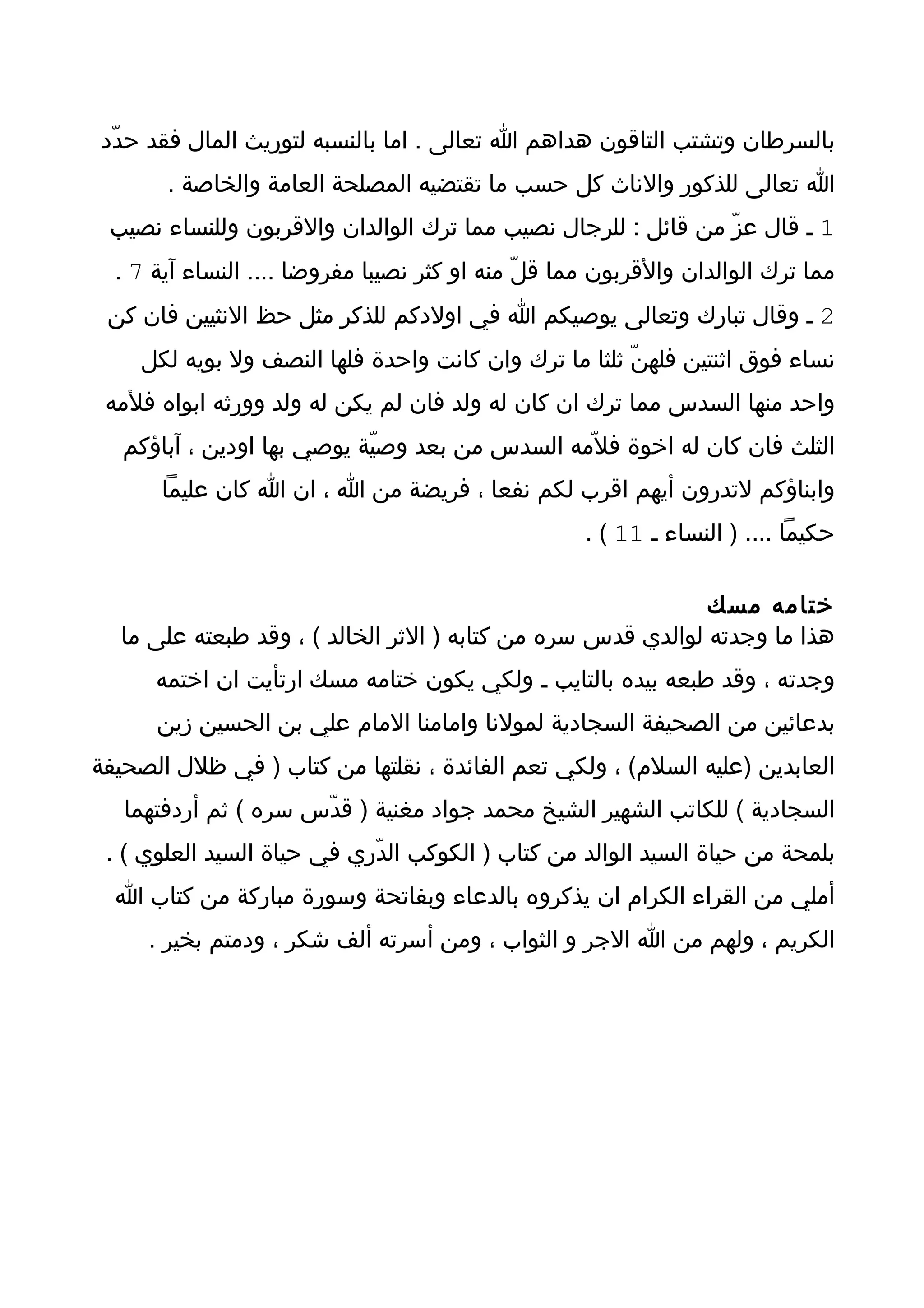 ‫بالسرطان وتشتب التاقون هداهم ا تعالى . اما بالنسبه لتوريث المال فقد حدّد‬
       ‫ا تعالى للذكور والناث كل حسب ما تقتضيه المصلحة العامة والخاصة .‬
 ‫1 ـ قال عزّ من قائل : للرجال نصيب مما ترك الوالدان والقربون وللنساء نصيب‬
  ‫مما ترك الوالدان والقربون مما قلّ منه او كثر نصيبا مفروضا .... النساء آية 7 .‬
 ‫2 ـ وقال تبارك وتعالى يوصيكم ا في اولدكم للذكر مثل حظ النثيين فان كن‬
    ‫نساء فوق اثنتين فلهنّ ثلثا ما ترك وان كانت واحدة فلها النصف ول بويه لكل‬
 ‫واحد منها السدس مما ترك ان كان له ولد فان لم يكن له ولد وورثه ابواه فلمه‬
   ‫الثلث فان كان له اخوة فل ّمه السدس من بعد وصيّة يوصي بها اودين ، آباؤكم‬
       ‫وابناؤكم لتدرون أيهم اقرب لكم نفعا ، فريضة من ا ، ان ا كان عليما‬
                                                    ‫حكيما .... ) النساء ـ 11 ( .‬

                                                             ‫ختامه مسك‬
  ‫هذا ما وجدته لوالدي قدس سره من كتابه ) الثر الخالد ( ، وقد طبعته على ما‬
      ‫وجدته ، وقد طبعه بيده بالتايب ـ ولكي يكون ختامه مسك ارتأيت ان اختمه‬
      ‫بدعائين من الصحيفة السجادية لمولنا وامامنا المام علي بن الحسين زين‬
‫العابدين )عليه السلم( ، ولكي تعم الفائدة ، نقلتها من كتاب ) في ظلل الصحيفة‬
   ‫السجادية ( للكاتب الشهير الشيخ محمد جواد مغنية ) قدّس سره ( ثم أردفتهما‬
 ‫بلمحة من حياة السيد الوالد من كتاب ) الكوكب الدّري في حياة السيد العلوي ( .‬
  ‫أملي من القراء الكرام ان يذكروه بالدعاء وبفاتحة وسورة مباركة من كتاب ا‬
     ‫الكريم ، ولهم من ا الجر و الثواب ، ومن أسرته ألف شكر ، ودمتم بخير .‬
 