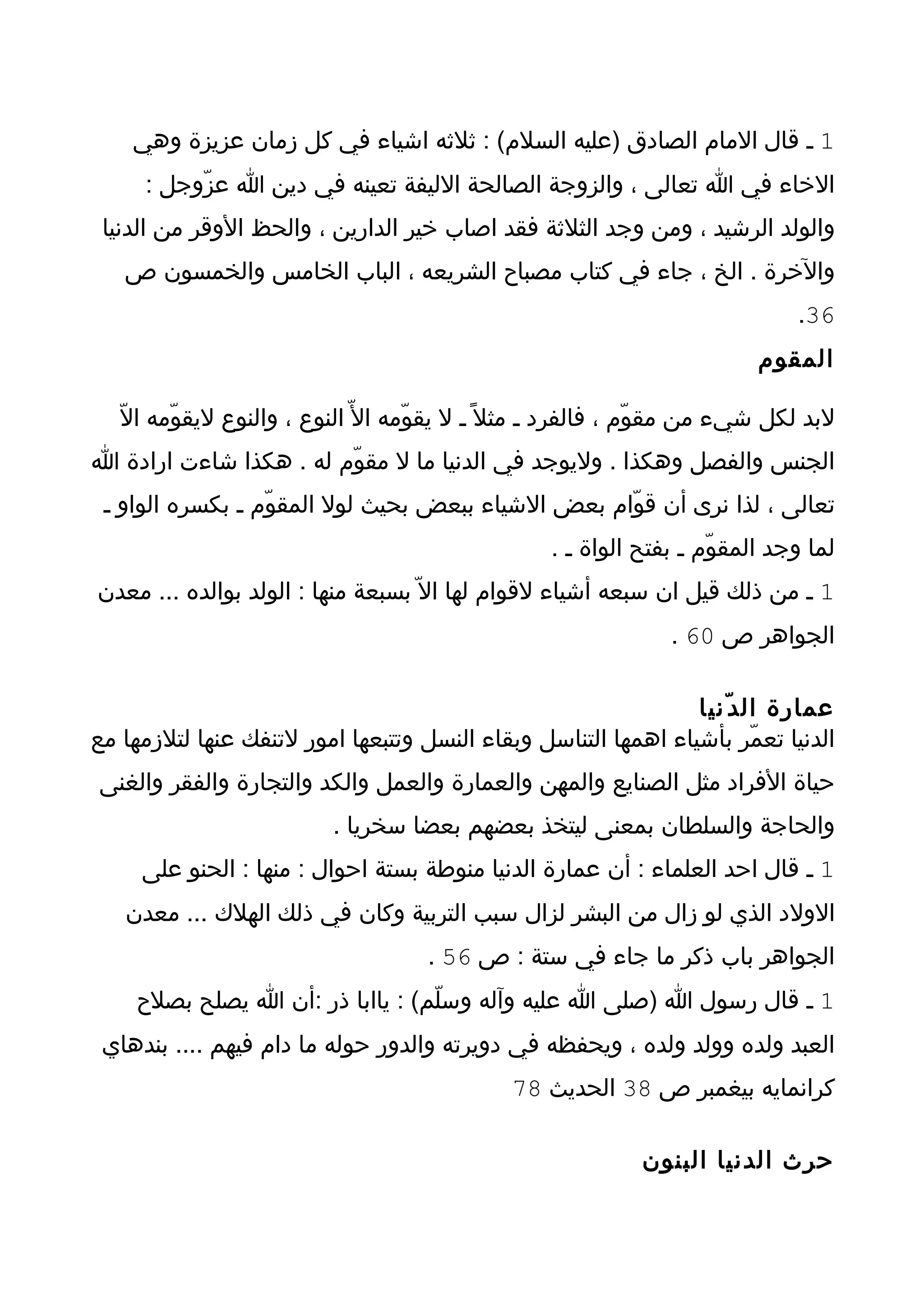 ‫1 ـ قال المام الصادق )عليه السلم( : ثلثه اشياء في كل زمان عزيزة وهي‬
     ‫الخاء في ا تعالى ، والزوجة الصالحة الليفة تعينه في دين ا عزّوجل :‬
 ‫والولد الرشيد ، ومن وجد الثلثة فقد اصاب خير الدارين ، والحظ الوقر من الدنيا‬
   ‫والخرة . الخ ، جاء في كتاب مصباح الشريعه ، الباب الخامس والخمسون ص‬
                                                                              ‫63.‬
                                                                          ‫المقوم‬

   ‫لبد لكل شيء من مقوّم ، فالفرد ـ مثل ً ـ ل يقوّمه ال ّ النوع ، والنوع ليقوّمه الّ‬
‫الجنس والفصل وهكذا . وليوجد في الدنيا ما ل مقوّم له . هكذا شاءت ارادة ا‬
 ‫تعالى ، لذا نرى أن قوّام بعض الشياء ببعض بحيث لول المقوّم ـ بكسره الواو ـ‬
                                                   ‫لما وجد المقوّم ـ بفتح الواة ـ .‬
‫1 ـ من ذلك قيل ان سبعه أشياء لقوام لها ال ّ بسبعة منها : الولد بوالده ... معدن‬
                                                                ‫الجواهر ص 06 .‬

                                                                ‫عمارة ال د ّنيا‬
‫الدنيا تعمّر بأشياء اهمها التناسل وبقاء النسل وتتبعها امور لتنفك عنها لتلزمها مع‬
‫حياة الفراد مثل الصنايع والمهن والعمارة والعمل والكد والتجارة والفقر والغنى‬
                          ‫والحاجة والسلطان بمعنى ليتخذ بعضهم بعضا سخريا .‬
     ‫1 ـ قال احد العلماء : أن عمارة الدنيا منوطة بستة احوال : منها : الحنو على‬
   ‫الولد الذي لو زال من البشر لزال سبب التربية وكان في ذلك الهلك ... معدن‬
                                     ‫الجواهر باب ذكر ما جاء في ستة : ص 65 .‬
    ‫1 ـ قال رسول ا )صلى ا عليه وآله وسلّم( : ياابا ذر :أن ا يصلح بصلح‬
 ‫العبد ولده وولد ولده ، ويحفظه في دويرته والدور حوله ما دام فيهم .... بندهاي‬
                                              ‫كرانمايه بيغمبر ص 83 الحديث 87‬

                                                             ‫حرث الدنيا البنون‬
 