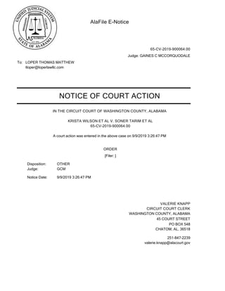 AlaFile E-Notice
To: LOPER THOMAS MATTHEW
tloper@loperlawllc.com
65-CV-2019-900064.00
Judge: GAINES C MCCORQUODALE
NOTICE OF COURT ACTION
IN THE CIRCUIT COURT OF WASHINGTON COUNTY, ALABAMA
A court action was entered in the above case on 9/9/2019 3:26:47 PM
KRISTA WILSON ET AL V. SONER TARIM ET AL
65-CV-2019-900064.00
ORDER
Notice Date: 9/9/2019 3:26:47 PM
[Filer: ]
VALERIE KNAPP
CIRCUIT COURT CLERK
WASHINGTON COUNTY, ALABAMA
PO BOX 548
CHATOM, AL, 36518
251-847-2239
valerie.knapp@alacourt.gov
45 COURT STREET
OTHERDisposition:
Judge: GCM
 