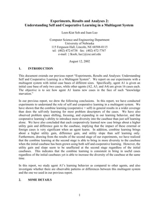 Experiments, Results and Analyses 2:
     Understanding Self and Cooperative Learning in a Multiagent System

                                   Leen-Kiat Soh and Juan Luo

                         Computer Science and Engineering Department
                                     University of Nebraska
                          115 Ferguson Hall, Lincoln, NE 68588-0115
                           tel: (402) 472-6738 fax: (402) 472-7767
                                e-mail: { lksoh, luo}@cse.unl.edu

                                         August 12, 2002

1.     INTRODUCTION

This document extends our previous report “Experiments, Results and Analyses: Understanding
Self and Cooperative Learning in a Multiagent System”. We report on our experiments with a
multiagent system with initial case bases of different sizes. Specifically, agent A1 is given an
initial case base of only two cases, while other agents (A2, A3, and A4) are given 16 cases each.
The objective is to see how agent A1 learns new cases in the face of such “knowledge
starvation.”

In our previous report, we drew the following conclusions. In this report, we have conducted
experiments to understand the role of self and cooperative learning in a multiagent system. We
have shown that the combine learning (cooperative + self) in general results in a wider coverage
than does the self-only learning for most problem descriptors of the cases. We have also
observed problem space shifting, focusing, and expanding in our learning behavior, and that
cooperative learning’s ability to introduce more diversity into the casebase than just self learning
alone. We have also concluded that each cooperatively learned new case brings about a higher
utility gain and difference gain to the casebase, implying that the impact of these external or
foreign cases is very significant when an agent learns. In addition, combine learning brings
about a higher utility gain, difference gain, and utility slope than self learning only.
Furthermore, drawing from the results of the second stage of our experiments, we have realized
that the combine learning at the second stage is able to bring in more diversity to the casebase
when the initial casebase has been grown using both self and cooperative learning. However, the
utility gain and slope seem to be unaffected at the second stage regardless of the initial
casebases. This indicates that the combine learning is consistent in bring in useful cases
regardless of the initial casebases yet is able to increase the diversity of the casebase at the same
time.

In this report, we study agent A1’s learning behavior as compared to other agents, and also
investigate whether there are observable patterns or differences between this multiagent system
and the one we used in our previous report.

2.     SOME DETAILS



                                                 1
 