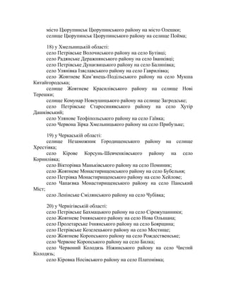 місто Цюрупинськ Цюрупинського району на місто Олешки;
селище Цюрупинськ Цюрупинського району на селище Пойма;
18) у Хмельницькій області:
село Петрівське Волочиського району на село Бутівці;
село Радянське Деражнянського району на село Іванківці;
село Петрівське Дунаєвицького району на село Балинівка;
село Улянівка Ізяславського району на село Гаврилівка;
село Жовтневе Кам’янець-Подільського району на село Мукша
Китайгородська;
селище Жовтневе Красилівського району на селище Нові
Терешки;
селище Комунар Новоушицького району на селище Загродське;
село Петрівське Старосинявського району на село Хутір
Дашківський;
село Улянове Теофіпольського району на село Гаївка;
село Червона Зірка Хмельницького району на село Прибузьке;
19) у Черкаській області:
селище Незаможник Городищенського району на селище
Хрестівка;
село Кірове Корсунь-Шевченківського району на село
Корнилівка;
село Вікторівка Маньківського району на село Поминик;
село Жовтневе Монастирищенського району на село Бубельня;
село Петрівка Монастирищенського району на село Хейлове;
село Чапаєвка Монастирищенського району на село Панський
Міст;
село Ленінське Смілянського району на село Чубівка;
20) у Чернігівській області:
село Петрівське Бахмацького району на село Сірожупанники;
село Жовтневе Ічнянського району на село Нова Ольшана;
село Пролетарське Ічнянського району на село Боярщина;
село Петрівське Козелецького району на село Мостище;
село Жовтневе Коропського району на село Рождественське;
село Червоне Коропського району на село Билка;
село Червоний Колодязь Ніжинського району на село Чистий
Колодязь;
село Кіровка Носівського району на село Платонівка;
 