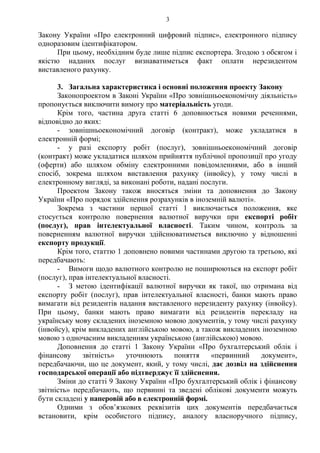 3
Закону України «Про електронний цифровий підпис», електронного підпису
одноразовим ідентифікатором.
При цьому, необхідним буде лише підпис експортера. Згодою з обсягом і
якістю наданих послуг визнаватиметься факт оплати нерезидентом
виставленого рахунку.
3. Загальна характеристика і основні положення проекту Закону
Законопроектом в Законі України «Про зовнішньоекономічну діяльність»
пропонується виключити вимогу про матеріальність угоди.
Крім того, частина друга статті 6 доповнюється новими реченнями,
відповідно до яких:
- зовнішньоекономічний договір (контракт), може укладатися в
електронній формі;
- у разі експорту робіт (послуг), зовнішньоекономічний договір
(контракт) може укладатися шляхом прийняття публічної пропозиції про угоду
(оферти) або шляхом обміну електронними повідомленнями, або в інший
спосіб, зокрема шляхом виставлення рахунку (інвойсу), у тому числі в
електронному вигляді, за виконані роботи, надані послуги.
Проектом Закону також вносяться зміни та доповнення до Закону
України «Про порядок здійснення розрахунків в іноземній валюті».
Зокрема з частини першої статті 1 виключається положення, яке
стосується контролю повернення валютної виручки при експорті робіт
(послуг), прав інтелектуальної власності. Таким чином, контроль за
поверненням валютної виручки здійснюватиметься виключно у відношенні
експорту продукції.
Крім того, статтю 1 доповнено новими частинами другою та третьою, які
передбачають:
- Вимоги щодо валютного контролю не поширюються на експорт робіт
(послуг), прав інтелектуальної власності.
- З метою ідентифікації валютної виручки як такої, що отримана від
експорту робіт (послуг), прав інтелектуальної власності, банки мають право
вимагати від резидентів надання виставленого нерезиденту рахунку (інвойсу).
При цьому, банки мають право вимагати від резидентів перекладу на
українську мову складених іноземною мовою документів, у тому числі рахунку
(інвойсу), крім викладених англійською мовою, а також викладених іноземною
мовою з одночасним викладенням українською (англійською) мовою.
Доповнення до статті 1 Закону України «Про бухгалтерський облік і
фінансову звітність» уточнюють поняття «первинний документ»,
передбачаючи, що це документ, який, у тому числі, дає дозвіл на здійснення
господарської операції або підтверджує її здійснення.
Зміни до статті 9 Закону України «Про бухгалтерський облік і фінансову
звітність» передбачають, що первинні та зведені облікові документи можуть
бути складені у паперовій або в електронній формі.
Одними з обов’язкових реквізитів цих документів передбачається
встановити, крім особистого підпису, аналогу власноручного підпису,
 