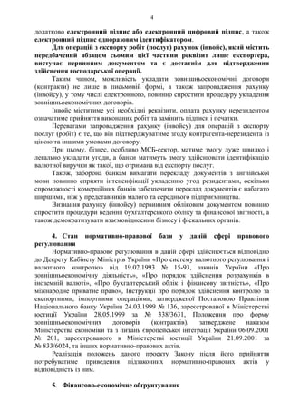 4
додатково електронний підпис або електронний цифровий підпис, а також
електронний підпис одноразовим ідентифікатором.
Для операцій з експорту робіт (послуг) рахунок (інвойс), який містить
передбачений абзацом сьомим цієї частини реквізит лише експортера,
виступає первинним документом та є достатнім для підтвердження
здійснення господарської операції.
Таким чином, можливість укладати зовнішньоекономічні договори
(контракти) не лише в письмовій формі, а також запровадження рахунку
(інвойсу), у тому числі електронного, повинно спростити процедуру укладення
зовнішньоекономічних договорів.
Інвойс міститиме усі необхідні реквізити, оплата рахунку нерезидентом
означатиме прийняття виконаних робіт та замінить підписи і печатки.
Перевагами запровадження рахунку (інвойсу) для операцій з експорту
послуг (робіт) є те, що він підтверджуватиме згоду контрагента-нерезидента із
ціною та іншими умовами договору.
При цьому, бізнес, особливо МСБ-сектор, матиме змогу дуже швидко і
легально укладати угоди, а банки матимуть змогу здійснювати ідентифікацію
валютної виручки як такої, що отримана від експорту послуг.
Також, заборона банкам вимагати перекладу документів з англійської
мови повинно сприяти інтенсифікації укладенню угод резидентами, оскільки
спроможності комерційних банків забезпечити переклад документів є набагато
ширшими, ніж у представників малого та середнього підприємництва.
Визнання рахунку (інвойсу) первинним обліковим документом повинно
спростити процедури ведення бухгалтерського обліку та фінансової звітності, а
також демократизувати взаємовідносини бізнесу і фіскальних органів.
4. Стан нормативно-правової бази у даній сфері правового
регулювання
Нормативно-правове регулювання в даній сфері здійснюється відповідно
до Декрету Кабінету Міністрів України «Про систему валютного регулювання і
валютного контролю» від 19.02.1993 № 15-93, законів України «Про
зовнішньоекономічну діяльність», «Про порядок здійснення розрахунків в
іноземній валюті», «Про бухгалтерський облік і фінансову звітність», «Про
міжнародне приватне право», Інструкції про порядок здійснення контролю за
експортними, імпортними операціями, затвердженої Постановою Правління
Національного банку України 24.03.1999 № 136, зареєстрованої в Міністерстві
юстиції України 28.05.1999 за № 338/3631, Положення про форму
зовнішньоекономічних договорів (контрактів), затверджене наказом
Міністерства економіки та з питань європейської інтеграції України 06.09.2001
№ 201, зареєстрованого в Міністерстві юстиції України 21.09.2001 за
№ 833/6024, та інших нормативно-правових актів.
Реалізація положень даного проекту Закону після його прийняття
потребуватиме приведення підзаконних нормативно-правових актів у
відповідність із ним.
5. Фінансово-економічне обґрунтування
 