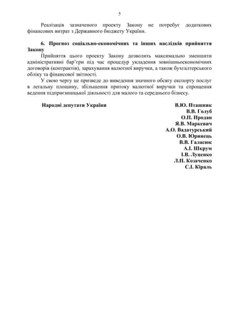 5
Реалізація зазначеного проекту Закону не потребує додаткових
фінансових витрат з Державного бюджету України.
6. Прогноз соціально-економічних та інших наслідків прийняття
Закону
Прийняття цього проекту Закону дозволить максимально зменшити
адміністративні бар’єри під час процедур укладення зовнішньоекономічних
договорів (контрактів), зарахування валютної виручки, а також бухгалтерського
обліку та фінансової звітності.
У свою чергу це призведе до виведення значного обсягу експорту послуг
в легальну площину, збільшення притоку валютної виручки та спрощення
ведення підприємницької діяльності для малого та середнього бізнесу.
Народні депутати України В.Ю. Пташник
В.В. Голуб
О.П. Продан
Я.В. Маркевич
А.О. Вадатурський
О.В. Юринець
В.В. Галасюк
А.І. Шкрум
І.В. Луценко
Л.П. Козаченко
С.І. Кіраль
 