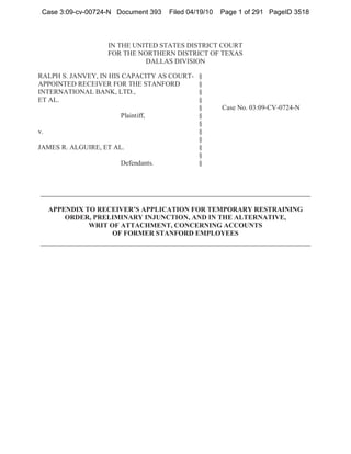 Case 3:09-cv-00724-N Document 393   Filed 04/19/10   Page 1 of 291 PageID 3518



                   IN THE UNITED STATES DISTRICT COURT
                   FOR THE NORTHERN DISTRICT OF TEXAS
                             DALLAS DIVISION

RALPH S. JANVEY, IN HIS CAPACITY AS COURT-    §
APPOINTED RECEIVER FOR THE STANFORD           §
INTERNATIONAL BANK, LTD.,                     §
ET AL.                                        §
                                              §       Case No. 03:09-CV-0724-N
                       Plaintiff,             §
                                              §
v.                                            §
                                              §
JAMES R. ALGUIRE, ET AL.                      §
                                              §
                       Defendants.            §




     APPENDIX TO RECEIVER’S APPLICATION FOR TEMPORARY RESTRAINING
         ORDER, PRELIMINARY INJUNCTION, AND IN THE ALTERNATIVE,
               WRIT OF ATTACHMENT, CONCERNING ACCOUNTS
                     OF FORMER STANFORD EMPLOYEES
 