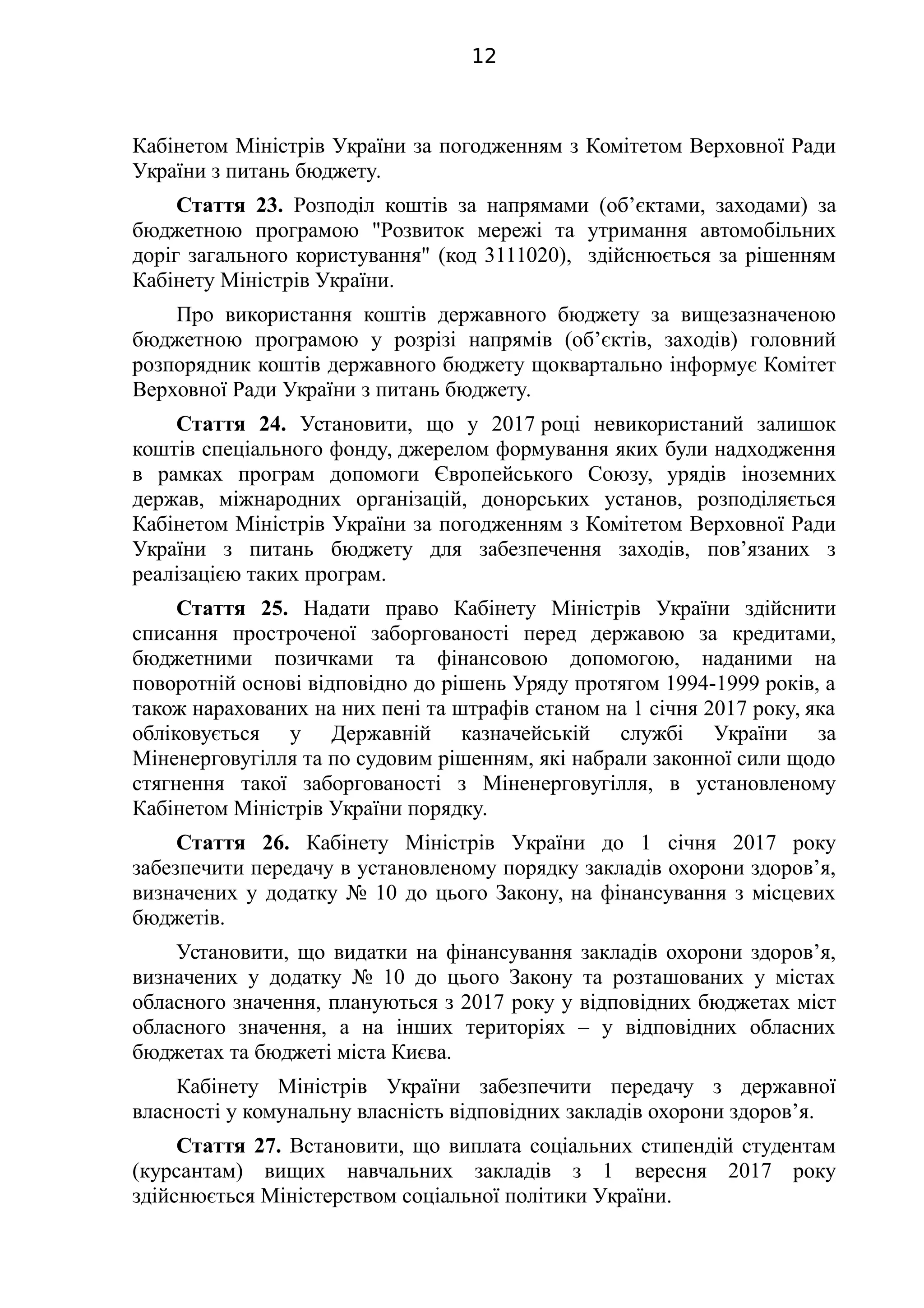 Кабінетом Міністрів України за погодженням з Комітетом Верховної Ради
України з питань бюджету.
Стаття 23. Розподіл коштів за напрямами (об’єктами, заходами) за
бюджетною програмою "Розвиток мережі та утримання автомобільних
доріг загального користування" (код 3111020), здійснюється за рішенням
Кабінету Міністрів України.
Про використання коштів державного бюджету за вищезазначеною
бюджетною програмою у розрізі напрямів (об’єктів, заходів) головний
розпорядник коштів державного бюджету щоквартально інформує Комітет
Верховної Ради України з питань бюджету.
Стаття 24. Установити, що у 2017 році невикористаний залишок
коштів спеціального фонду, джерелом формування яких були надходження
в рамках програм допомоги Європейського Союзу, урядів іноземних
держав, міжнародних організацій, донорських установ, розподіляється
Кабінетом Міністрів України за погодженням з Комітетом Верховної Ради
України з питань бюджету для забезпечення заходів, пов’язаних з
реалізацією таких програм.
Стаття 25. Надати право Кабінету Міністрів України здійснити
списання простроченої заборгованості перед державою за кредитами,
бюджетними позичками та фінансовою допомогою, наданими на
поворотній основі відповідно до рішень Уряду протягом 1994-1999 років, а
також нарахованих на них пені та штрафів станом на 1 січня 2017 року, яка
обліковується у Державній казначейській службі України за
Міненерговугілля та по судовим рішенням, які набрали законної сили щодо
стягнення такої заборгованості з Міненерговугілля, в установленому
Кабінетом Міністрів України порядку.
Стаття 26. Кабінету Міністрів України до 1 січня 2017 року
забезпечити передачу в установленому порядку закладів охорони здоров’я,
визначених у додатку № 10 до цього Закону, на фінансування з місцевих
бюджетів.
Установити, що видатки на фінансування закладів охорони здоров’я,
визначених у додатку № 10 до цього Закону та розташованих у містах
обласного значення, плануються з 2017 року у відповідних бюджетах міст
обласного значення, а на інших територіях – у відповідних обласних
бюджетах та бюджеті міста Києва.
Кабінету Міністрів України забезпечити передачу з державної
власності у комунальну власність відповідних закладів охорони здоров’я.
Стаття 27. Встановити, що виплата соціальних стипендій студентам
(курсантам) вищих навчальних закладів з 1 вересня 2017 року
здійснюється Міністерством соціальної політики України.
12
 