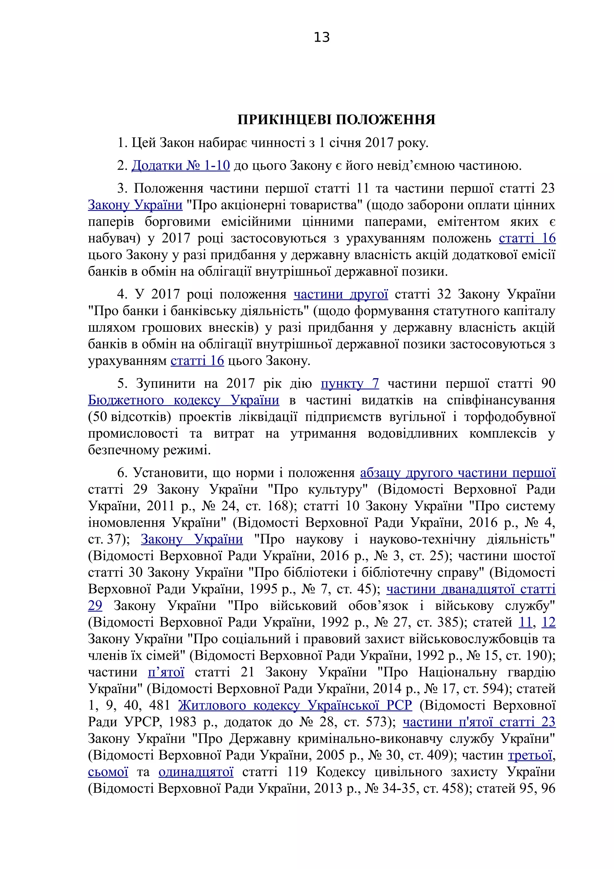 ПРИКІНЦЕВІ ПОЛОЖЕННЯ
1. Цей Закон набирає чинності з 1 січня 2017 року.
2. Додатки № 1-10 до цього Закону є його невід’ємною частиною.
3. Положення частини першої статті 11 та частини першої статті 23
Закону України "Про акціонерні товариства" (щодо заборони оплати цінних
паперів борговими емісійними цінними паперами, емітентом яких є
набувач) у 2017 році застосовуються з урахуванням положень статті 16
цього Закону у разі придбання у державну власність акцій додаткової емісії
банків в обмін на облігації внутрішньої державної позики.
4. У 2017 році положення частини другої статті 32 Закону України
"Про банки і банківську діяльність" (щодо формування статутного капіталу
шляхом грошових внесків) у разі придбання у державну власність акцій
банків в обмін на облігації внутрішньої державної позики застосовуються з
урахуванням статті 16 цього Закону.
5. Зупинити на 2017 рік дію пункту 7 частини першої статті 90
Бюджетного кодексу України в частині видатків на співфінансування
(50 відсотків) проектів ліквідації підприємств вугільної і торфодобувної
промисловості та витрат на утримання водовідливних комплексів у
безпечному режимі.
6. Установити, що норми і положення абзацу другого частини першої
статті 29 Закону України "Про культуру" (Відомості Верховної Ради
України, 2011 р., № 24, ст. 168); статті 10 Закону України "Про систему
іномовлення України" (Відомості Верховної Ради України, 2016 р., № 4,
ст. 37); Закону України "Про наукову і науково-технічну діяльність"
(Відомості Верховної Ради України, 2016 р., № 3, ст. 25); частини шостої
статті 30 Закону України "Про бібліотеки і бібліотечну справу" (Відомості
Верховної Ради України, 1995 р., № 7, ст. 45); частини дванадцятої статті
29 Закону України "Про військовий обов’язок і військову службу"
(Відомості Верховної Ради України, 1992 р., № 27, ст. 385); статей 11, 12
Закону України "Про соціальний і правовий захист військовослужбовців та
членів їх сімей" (Відомості Верховної Ради України, 1992 р., № 15, ст. 190);
частини п’ятої статті 21 Закону України "Про Національну гвардію
України" (Відомості Верховної Ради України, 2014 р., № 17, ст. 594); статей
1, 9, 40, 481 Житлового кодексу Української РСР (Відомості Верховної
Ради УРСР, 1983 р., додаток до № 28, ст. 573); частини п'ятої статті 23
Закону України "Про Державну кримінально-виконавчу службу України"
(Відомості Верховної Ради України, 2005 р., № 30, ст. 409); частин третьої,
сьомої та одинадцятої статті 119 Кодексу цивільного захисту України
(Відомості Верховної Ради України, 2013 р., № 34-35, ст. 458); статей 95, 96
13
 